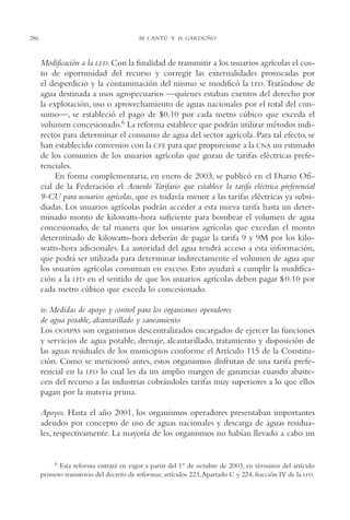 AMC Ag14 Adminisón.

286

16/4/94

11:53 am

Page 286

M. CANTÚ Y H. GARDUÑO

Modificación a la LFD. Con la finalidad de transmitir a los usuarios agrícolas el costo de oportunidad del recurso y corregir las externalidades provocadas por
el desperdicio y la contaminación del mismo se modificó la LFD. Tratándose de
agua destinada a usos agropecuarios —quienes estaban exentos del derecho por
la explotación, uso o aprovechamiento de aguas nacionales por el total del consumo—, se estableció el pago de $0.10 por cada metro cúbico que exceda el
volumen concesionado.6 La reforma establece que podrán utilizar métodos indirectos para determinar el consumo de agua del sector agrícola. Para tal efecto, se
han establecido convenios con la CFE para que proporcione a la CNA un estimado
de los consumos de los usuarios agrícolas que gozan de tarifas eléctricas preferenciales.
En forma complementaria, en enero de 2003, se publicó en el Diario Oficial de la Federación el Acuerdo Tarifario que establece la tarifa eléctrica preferencial
9-CU para usuarios agrícolas, que es todavía menor a las tarifas eléctricas ya subsidiadas. Los usuarios agrícolas podrán acceder a esta nueva tarifa hasta un determinado monto de kilowatts-hora suficiente para bombear el volumen de agua
concesionado, de tal manera que los usuarios agrícolas que excedan el monto
determinado de kilowatts-hora deberán de pagar la tarifa 9 y 9M por los kilowatts-hora adicionales. La autoridad del agua tendrá acceso a esta información,
que podrá ser utilizada para determinar indirectamente el volumen de agua que
los usuarios agrícolas consuman en exceso. Esto ayudará a cumplir la modificación a la LFD en el sentido de que los usuarios agrícolas deben pagar $ 0.10 por
cada metro cúbico que exceda lo concesionado.
iv. Medidas de apoyo y control para los organismos operadores
de agua potable, alcantarillado y saneamiento
Los OOAPAS son organismos descentralizados encargados de ejercer las funciones
y servicios de agua potable, drenaje, alcantarillado, tratamiento y disposición de
las aguas residuales de los municipios conforme el Artículo 115 de la Constitución. Como se mencionó antes, estos organismos disfrutan de una tarifa preferencial en la LFD lo cual les da un amplio margen de ganancias cuando abastecen del recurso a las industrias cobrándoles tarifas muy superiores a lo que ellos
pagan por la materia prima.
Apoyos. Hasta el año 2001, los organismos operadores presentaban importantes
adeudos por concepto de uso de aguas nacionales y descarga de aguas residuales, respectivamente. La mayoría de los organismos no habían llevado a cabo un

6 Esta reforma entrará en vigor a partir del 1° de octubre de 2003, en términos del artículo
primero transitorio del decreto de reformas; artículos 223,Apartado C y 224, fracción IV de la LFD.

 