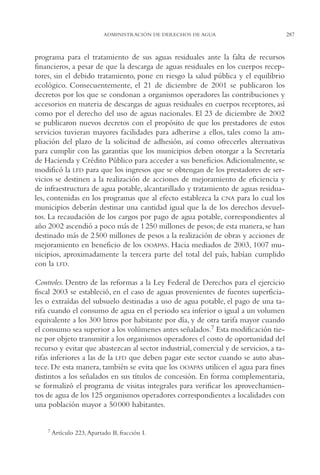 AMC Ag14 Adminisón.

16/4/94

11:53 am

Page 287

ADMINISTRACIÓN DE DERECHOS DE AGUA

programa para el tratamiento de sus aguas residuales ante la falta de recursos
financieros, a pesar de que la descarga de aguas residuales en los cuerpos receptores, sin el debido tratamiento, pone en riesgo la salud pública y el equilibrio
ecológico. Consecuentemente, el 21 de diciembre de 2001 se publicaron los
decretos por los que se condonan a organismos operadores las contribuciones y
accesorios en materia de descargas de aguas residuales en cuerpos receptores, así
como por el derecho del uso de aguas nacionales. El 23 de diciembre de 2002
se publicaron nuevos decretos con el propósito de que los prestadores de estos
servicios tuvieran mayores facilidades para adherirse a ellos, tales como la ampliación del plazo de la solicitud de adhesión, así como ofrecerles alternativas
para cumplir con las garantías que los municipios deben otorgar a la Secretaría
de Hacienda y Crédito Público para acceder a sus beneficios.Adicionalmente, se
modificó la LFD para que los ingresos que se obtengan de los prestadores de servicios se destinen a la realización de acciones de mejoramiento de eficiencia y
de infraestructura de agua potable, alcantarillado y tratamiento de aguas residuales, contenidas en los programas que al efecto establezca la CNA para lo cual los
municipios deberán destinar una cantidad igual que la de los derechos devueltos. La recaudación de los cargos por pago de agua potable, correspondientes al
año 2002 ascendió a poco más de 1 250 millones de pesos; de esta manera, se han
destinado más de 2 500 millones de pesos a la realización de obras y acciones de
mejoramiento en beneficio de los OOAPAS. Hacia mediados de 2003, 1007 municipios, aproximadamente la tercera parte del total del país, habían cumplido
con la LFD.
Controles. Dentro de las reformas a la Ley Federal de Derechos para el ejercicio
fiscal 2003 se estableció, en el caso de aguas provenientes de fuentes superficiales o extraídas del subsuelo destinadas a uso de agua potable, el pago de una tarifa cuando el consumo de agua en el periodo sea inferior o igual a un volumen
equivalente a los 300 litros por habitante por día, y de otra tarifa mayor cuando
el consumo sea superior a los volúmenes antes señalados.7 Esta modificación tiene por objeto transmitir a los organismos operadores el costo de oportunidad del
recurso y evitar que abastezcan al sector industrial, comercial y de servicios, a tarifas inferiores a las de la LFD que deben pagar este sector cuando se auto abastece. De esta manera, también se evita que los OOAPAS utilicen el agua para fines
distintos a los señalados en sus títulos de concesión. En forma complementaria,
se formalizó el programa de visitas integrales para verificar los aprovechamientos de agua de los 125 organismos operadores correspondientes a localidades con
una población mayor a 50 000 habitantes.

7

Artículo 223, Apartado B, fracción I.

287

 