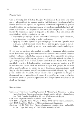 AMC Ag14 Adminisón.

16/4/94

288

11:53 am

Page 288

M. CANTÚ Y H. GARDUÑO

PERSPECTIVAS
Con la promulgación de la Ley de Aguas Nacionales en 1992 inició una etapa
nueva en la gestión de los recursos hídricos en México, que transforma a la Comisión Nacional del Agua de un organismo constructor y operador de grandes
obras hidráulicas, en una institución cuya principal responsabilidad es la de administrar el recurso. Un componente fundamental en este proceso es la administración de derechos de agua y al respecto en los últimos diez años se han ido
sentando bases sólidas, principalmente con:
• Un Repda que incluye a la casi totalidad de usuarios de aguas nacionales,
imperfecto, pero cuyas fallas se están corrigiendo.
• Apoyos y controles específicos para cada grupo de usuarios (agrícolas, municipales e industriales) con objeto de que por una parte tengan la capacidad de cumplir con la ley y por otra sean sancionados cuando no lo hagan.
El reto para los próximos años es el de consolidar el sistema de administración
de los derechos de agua, para compatibilizar el crecimiento económico y demográfico con la disponibilidad de agua, en el marco de un desarrollo sustentable.
Para ello es indispensable insertar plenamente la administración de derechos de
agua en la gestión de los recursos hídricos. Hace falta que dentro de las diversas
actividades genéricas de la planeación y gestión de los recursos hídricos se le dé
la relevancia que deben tener los derechos de agua. Por ejemplo, los balances
deben estar basados en los valores de uso y descarga de agua registrados en el
Repda, y las decisiones de inversión en infraestructura hidráulica de riego y agua
potable deben estar precedidas por un análisis serio de disponibilidad de agua y
el otorgamiento correspondiente de títulos de concesión, para evitar que las decisiones de inversión apresuradas presionen para otorgar títulos de concesión en
donde no hay agua.

REFERENCIAS
Cantú M. y Garduño, H., 2003, “Anexo 2. México”, en Garduño, H. (ed.),
Administración de Derecho de Agua: experiencias, asuntos referentes y lineamientos,
FAO, 2003, Estudios Legislativos 81, ISBN 92-5-305033-0, Roma.
CNA, 2001, Programa Nacional Hidráulico 2001-2006.
CNA, 2001, Compendio Básico del Agua en México 2002, tercera edición, diciembre.
CNA, 2003, Estadísticas del Agua en México, primera edición, marzo.
Garduño, H. (ed.), 2001, Water Rights Administration: experience, issues and guidelines, FAO Legislative Study, 70, ISBN 92-5-104548-8, Rome.

 