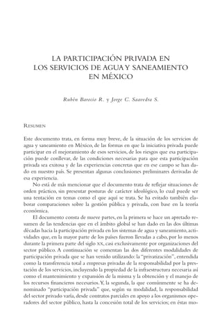AMC Ag15 ParPrivada

16/4/94

11:54 am

Page 289

LA PARTICIPACIÓN PRIVADA EN
LOS SERVICIOS DE AGUA Y SANEAMIENTO
EN MÉXICO
Rubén Barocio R. y Jorge C. Saavedra S.

RESUMEN
Este documento trata, en forma muy breve, de la situación de los servicios de
agua y saneamiento en México, de las formas en que la iniciativa privada puede
participar en el mejoramiento de esos servicios, de los riesgos que esa participación puede conllevar, de las condiciones necesarias para que esta participación
privada sea exitosa y de las experiencias concretas que en ese campo se han dado en nuestro país. Se presentan algunas conclusiones preliminares derivadas de
esa experiencia.
No está de más mencionar que el documento trata de reflejar situaciones de
orden práctico, sin presentar posturas de carácter ideológico, lo cual puede ser
una tentación en temas como el que aquí se trata. Se ha evitado también elaborar comparaciones sobre la gestión pública y privada, con base en la teoría
económica.
El documento consta de nueve partes, en la primera se hace un apretado resumen de las tendencias que en el ámbito global se han dado en las dos últimas
décadas hacia la participación privada en los sistemas de agua y saneamiento, actividades que, en la mayor parte de los países fueron llevadas a cabo, por lo menos
durante la primera parte del siglo XX, casi exclusivamente por organizaciones del
sector público. A continuación se comentan las dos diferentes modalidades de
participación privada que se han venido utilizando: la “privatización”, entendida
como la transferencia total a empresas privadas de la responsabilidad por la prestación de los servicios, incluyendo la propiedad de la infraestructura necesaria así
como el mantenimiento y expansión de la misma y la obtención y el manejo de
los recursos financieros necesarios.Y, la segunda, la que comúnmente se ha denominado “participación privada” que, según su modalidad, la responsabilidad
del sector privado varía, desde contratos parciales en apoyo a los organismos operadores del sector público, hasta la concesión total de los servicios; en éstas mo-

 