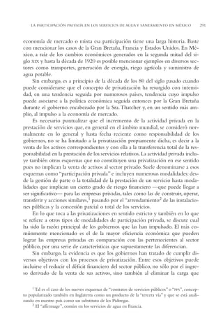 AMC Ag15 ParPrivada

16/4/94

11:54 am

Page 291

LA PARTICIPACIÓN PRIVADA EN LOS SERVICIOS DE AGUA Y SANEAMIENTO EN MÉXICO

economía de mercado o mixta esa participación tiene una larga historia. Baste
con mencionar los casos de la Gran Bretaña, Francia y Estados Unidos. En México, a raíz de los cambios económicos generados en la segunda mitad del siglo XIX y hasta la década de 1920 es posible mencionar ejemplos en diversos sectores como transportes, generación de energía, riego agrícola y suministro de
agua potable.
Sin embargo, es a principio de la década de los 80 del siglo pasado cuando
puede considerarse que el concepto de privatización ha resurgido con intensidad, en una tendencia seguida por numerosos países, tendencia cuyo impulso
puede asociarse a la política económica seguida entonces por la Gran Bretaña
durante el gobierno encabezado por la Sra. Thatcher y, en un sentido más amplio, al impulso a la economía de mercado.
Es necesario puntualizar que el incremento de la actividad privada en la
prestación de servicios que, en general en el ámbito mundial, se consideró normalmente en lo general y hasta fecha reciente como responsabilidad de los
gobiernos, no se ha limitado a la privatización propiamente dicha, es decir a la
venta de los activos correspondientes y con ella a la transferencia total de la responsabilidad en la prestación de los servicios relativos. La actividad privada incluye también otros esquemas que no constituyen una privatización en ese sentido
pues no implican la venta de activos al sector privado. Suele denominarse a esos
esquemas como “participación privada” e incluyen numerosas modalidades: desde la gestión de parte o la totalidad de la prestación de un servicio hasta modalidades que implican un cierto grado de riesgo financiero —que puede llegar a
ser significativo— para las empresas privadas, tales como las de construir, operar,
transferir y acciones similares,1 pasando por el “arrendamiento2 de las instalaciones públicas y la concesión parcial o total de los servicios.
En lo que toca a las privatizaciones en sentido estricto y también en lo que
se refiere a otros tipos de modalidades de participación privada, se discute cual
ha sido la razón principal de los gobiernos que las han impulsado. El más comúnmente mencionado es el de la mayor eficiencia económica que pueden
lograr las empresas privadas en comparación con las pertenecientes al sector
público, por una serie de características que supuestamente las diferencian.
Sin embargo, la evidencia es que los gobiernos han tratado de cumplir diversos objetivos con los procesos de privatización. Entre esos objetivos puede
incluirse el reducir el déficit financiero del sector público, no sólo por el ingreso derivado de la venta de sus activos, sino también al eliminar la carga que
1 Tal es el caso de los nuevos esquemas de “contratos de servicios públicos” o “PPS”, concepto popularizado también en Inglaterra como un producto de la “tercera vía” y que se está analizando en nuestro país como un substituto de los Pidiregas.
2 El “affermage”, común en los servicios de agua en Francia.

291

 