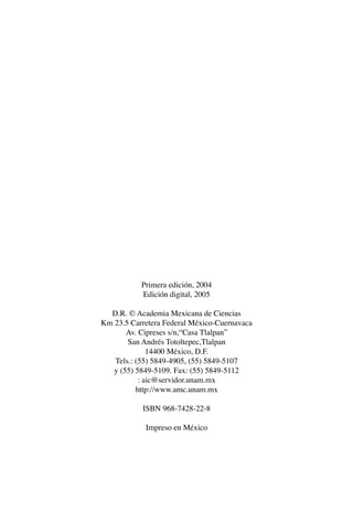 AMC Ag000 Prels.

13/4/94

04:54 pm

Page 6

Primera edición, 2004
Edición digital, 2005
D.R. © Academia Mexicana de Ciencias
Km 23.5 Carretera Federal México-Cuernavaca
Av. Cipreses s/n,“Casa Tlalpan”
San Andrés Totoltepec,Tlalpan
14400 México, D.F.
Tels.: (55) 5849-4905, (55) 5849-5107
y (55) 5849-5109. Fax: (55) 5849-5112
: aic@servidor.unam.mx
http://www.amc.unam.mx
ISBN 968-7428-22-8
Impreso en México

 