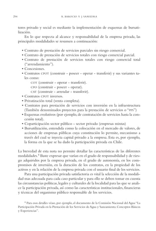 AMC Ag15 ParPrivada

294

16/4/94

11:54 am

Page 294

R. BAROCIO Y J. SAAVEDRA

tores privado y social es mediante la implementación de esquemas de bursatilización.
En lo que respecta al alcance y responsabilidad de la empresa privada, las
principales modalidades se resumen a continuación:
• Contrato de prestación de servicios parciales sin riesgo comercial.
• Contrato de prestación de servicios totales con riesgo comercial parcial.
• Contrato de prestación de servicios totales con riesgo comercial total
(“arrendamiento”).
• Concesiones.
• Contratos CPOT (construir - poseer - operar - transferir) y sus variantes tales como:
COT (construir - operar - transferir).
CPO (construir - poseer - operar).
CAT (construir - arrendar - transferir).
• Contratos CPOT inversos.
• Privatización total (venta completa).
• Contratos para prestación de servicios con inversión en la infraestructura
(También denominados proyectos para la prestación de servicios o “PPS”)
• Esquemas evolutivos (por ejemplo, de contratación de servicios hasta la concesión total).
• Coparticipación sector público - sector privado (empresas mixtas)
• Bursatilización, entendida como la colocación en el mercado de valores, de
acciones de empresas públicas cuya constitución lo permite, mecanismo a
través del cual se inyecta capital privado a la empresa. Esta es, por ejemplo,
la forma en la que se ha dado la participación privada en Chile.
La brevedad de esta nota no permite detallar las características de las diferentes
modalidades.4 Baste expresar que varían en el grado de responsabilidad y de riesgo adquiridos por la empresa privada, en el grado de autonomía, en los compromisos de inversión, en la duración de los contratos, en la propiedad de los
activos y en la relación de la empresa privada con el usuario final de los servicios.
Para una participación privada satisfactoria es vital la selección de la modalidad mas adecuada para cada caso particular y para ello se deben tomar en cuenta
las circunstancias políticas, legales y culturales de la localidad para las que se analice la participación privada, así como las características institucionales, financieras
y técnicas del organismo público responsable de los servicios.
4 Para esos detalles véase, por ejemplo, el documento de la Comisión Nacional del Agua “La
Participación Privada en la Prestación de los Servicios de Agua y Saneamiento. Conceptos Básicos
y Experiencias”.

 