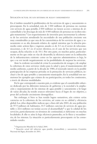 AMC Ag15 ParPrivada

16/4/94

11:54 am

Page 295

LA PARTICIPACIÓN PRIVADA EN LOS SERVICIOS DE AGUA Y SANEAMIENTO EN MÉXICO

SITUACIÓN ACTUAL

DE LOS SISTEMAS DE AGUA Y SANEAMIENTO

En el ámbito mundial la problemática de los servicios de agua y saneamiento es
preocupante. En la actualidad, más de 1 000 millones de personas no cuentan
con servicio de agua potable, 2 500 millones no tienen acceso a sistemas de alcantarillado y las descargas de más de 4 000 millones de personas no reciben ningún tratamiento.5 Los requerimientos de inversión para incrementar la cobertura de los servicios atendiendo las necesidades de una población creciente son
muy considerables ya que una de las características de los servicios de agua y saneamiento es su alta demanda relativa de capital: mientras que la relación promedio entre activos fijos e ingresos anuales es de 3:1 en el sector de telecomunicaciones, y de 4:1 en el sector eléctrico, en el caso de los servicios que nos
ocupan, dicha relación es de 10:1. Por otra parte, en muchos países, particularmente en los que están en vías de desarrollo, la eficiencia tanto en la utilización
de la infraestructura existente como en los aspectos administrativos es baja, lo
que a su vez incide negativamente en las posibilidades de mejorar los servicios.
Ante la evidente necesidad de evitar la acumulación de rezagos y de ampliar
la cobertura de estos servicios vitales para la salud y para el mantenimiento del
medio ambiente, a partir de la década de 1980, el renovado interés en la posible
participación de las empresas privadas en la prestación de servicios públicos, incluyó a los de agua potable y saneamiento municipales. En la actualidad son numerosos los ejemplos que existen de esa participación, en todos los continentes,
a través de diversas modalidades.
En lo que corresponde a nuestro país, es evidente que el considerable esfuerzo dedicado por las diferentes instancias de gobierno y la sociedad a la ampliación y mejoramiento de los sistemas de agua potable y saneamiento a lo largo
de varias décadas, ha tenido avances relevantes hacia el logro de ese objetivo, a
pesar del acelerado crecimiento demográfico.
Sin embargo, si bien se han tenido logros sustantivos, aún existen serias
carencias en la cobertura de los servicios, así como en su calidad y eficiencia
global. Las cifras disponibles indican que a fines del año 2001, de una población
de 97.9 millones de habitantes, 10.7 millones carecían de servicio de agua potable y 22.6 millones no tenían acceso al alcantarillado6 y que la calidad de los
servicios, particularmente en términos de continuidad, es deficiente en muchas
localidades. A ello se aúna la baja eficiencia promedio, en lo físico y recaudatorio, de los sistemas. La situación es particularmente preocupante en las comunidades rurales.
5

Organización Mundial de la Salud, 2000.
Situación actual del subsector agua potable, alcantarillado y saneamiento. Comisión
Nacional del Agua, diciembre de 2001.
6

295

 