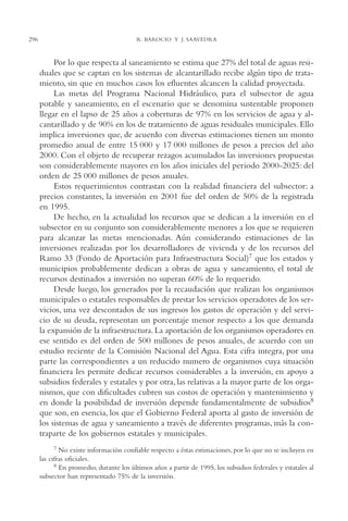 AMC Ag15 ParPrivada

296

16/4/94

11:54 am

Page 296

R. BAROCIO Y J. SAAVEDRA

Por lo que respecta al saneamiento se estima que 27% del total de aguas residuales que se captan en los sistemas de alcantarillado recibe algún tipo de tratamiento, sin que en muchos casos los efluentes alcancen la calidad proyectada.
Las metas del Programa Nacional Hidráulico, para el subsector de agua
potable y saneamiento, en el escenario que se denomina sustentable proponen
llegar en el lapso de 25 años a coberturas de 97% en los servicios de agua y alcantarillado y de 90% en los de tratamiento de aguas residuales municipales. Ello
implica inversiones que, de acuerdo con diversas estimaciones tienen un monto
promedio anual de entre 15 000 y 17 000 millones de pesos a precios del año
2000. Con el objeto de recuperar rezagos acumulados las inversiones propuestas
son considerablemente mayores en los años iniciales del periodo 2000-2025: del
orden de 25 000 millones de pesos anuales.
Estos requerimientos contrastan con la realidad financiera del subsector: a
precios constantes, la inversión en 2001 fue del orden de 50% de la registrada
en 1995.
De hecho, en la actualidad los recursos que se dedican a la inversión en el
subsector en su conjunto son considerablemente menores a los que se requieren
para alcanzar las metas mencionadas. Aún considerando estimaciones de las
inversiones realizadas por los desarrolladores de vivienda y de los recursos del
Ramo 33 (Fondo de Aportación para Infraestructura Social)7 que los estados y
municipios probablemente dedican a obras de agua y saneamiento, el total de
recursos destinados a inversión no superan 60% de lo requerido.
Desde luego, los generados por la recaudación que realizan los organismos
municipales o estatales responsables de prestar los servicios operadores de los servicios, una vez descontados de sus ingresos los gastos de operación y del servicio de su deuda, representan un porcentaje menor respecto a los que demanda
la expansión de la infraestructura. La aportación de los organismos operadores en
ese sentido es del orden de 500 millones de pesos anuales, de acuerdo con un
estudio reciente de la Comisión Nacional del Agua. Esta cifra integra, por una
parte las correspondientes a un reducido numero de organismos cuya situación
financiera les permite dedicar recursos considerables a la inversión, en apoyo a
subsidios federales y estatales y por otra, las relativas a la mayor parte de los organismos, que con dificultades cubren sus costos de operación y mantenimiento y
en donde la posibilidad de inversión depende fundamentalmente de subsidios8
que son, en esencia, los que el Gobierno Federal aporta al gasto de inversión de
los sistemas de agua y saneamiento a través de diferentes programas, más la contraparte de los gobiernos estatales y municipales.
7 No existe información confiable respecto a éstas estimaciones, por lo que no se incluyen en
las cifras oficiales.
8 En promedio, durante los últimos años a partir de 1995, los subsidios federales y estatales al
subsector han representado 75% de la inversión.

 