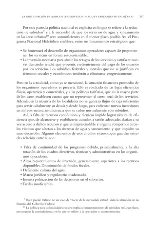 AMC Ag15 ParPrivada

16/4/94

11:54 am

Page 297

LA PARTICIPACIÓN PRIVADA EN LOS SERVICIOS DE AGUA Y SANEAMIENTO EN MÉXICO

Por otra parte, la política nacional es explícita en lo que se refiere a la reducción de subsidios9 y a la necesidad de que los servicios de agua y saneamiento
en las áreas urbanas10 sean autosuficientes en el menor plazo posible. Así, el Programa Nacional Hidráulico establece, entre sus lineamientos estratégicos que:
• Se fomentará el desarrollo de organismos operadores capaces de proporcionar los servicios en forma autosustentable.
• La inversión necesaria para abatir los rezagos de los servicios y satisfacer nuevas demandas tendrá que provenir, crecientemente del pago de los usuarios
por los servicios. Los subsidios federales y estatales que no se justifican en
términos sociales y económicos tenderán a eliminarse progresivamente.
Pero en la actualidad, como ya se mencionó, la situación financiera promedio de
los organismos operadores es precaria. Ello es resultado de las bajas eficiencias
físicas, operativas y comerciales, y a las políticas tarifarias, que en la mayor parte
de los casos establecen cuotas que no representan el costo total de los servicios.
Además, en la mayoría de las localidades no se generan flujos de caja suficientes
para servir cabalmente su deuda y, desde luego, para enfrentar nuevas inversiones
en infraestructura, insuficiencia que se cubre normalmente con subsidios.
Así, la falta de recursos económicos y técnicos impide lograr niveles de eficiencia que, de alcanzarse y estabilizarse, aunados a tarifas adecuadas, darían a su
vez acceso a dichos recursos y que es imprescindible y urgente romper los círculos viciosos que afectan a los sistemas de agua y saneamiento y que impiden su
sano desarrollo. Algunos elementos de esos círculos viciosos, que guardan estrecha relación entre sí, son:
• Falta de continuidad de los programas debido, principalmente, a la alta
rotación de los cuadros directivos, técnicos y administrativos en los organismos operadores.
• Altos requerimientos de inversión, generalmente superiores a los recursos
disponibles. Disminución de fondos fiscales.
• Deficiente cultura del agua.
• Marco jurídico y regulatorio inadecuado.
• Intensa politización de las decisiones en el subsector.
• Tarifas insuficientes.

19 Bien puede tratarse de un caso de “hacer de la necesidad, virtud” dada la situación de las
finanzas del Gobierno Federal.
10 La política para las localidades rurales implica el mantenimiento de subsidios en largo plazo,
procurando la autosuficiencia en lo que se refiere a la operación y mantenimiento.

297

 