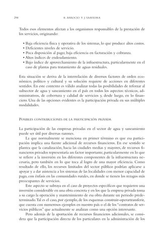 AMC Ag15 ParPrivada

298

16/4/94

11:54 am

Page 298

R. BAROCIO Y J. SAAVEDRA

Todos esos elementos afectan a los organismos responsables de la prestación de
los servicios, originando:
• Baja eficiencia física y operativa de los sistemas, lo que produce altos costos.
• Deficientes niveles de servicio.
• Poca disposición al pago; baja eficiencia en facturación y cobranza.
• Altos índices de endeudamiento.
• Bajo índice de aprovechamiento de la infraestructura, particularmente en el
caso de plantas para tratamiento de aguas residuales.
Esta situación se deriva de la interrelación de diversos factores de orden económico, político y cultural y su solución requiere de acciones en diferentes
sentidos. En este contexto es válido analizar todas las posibilidades de reforzar al
subsector de agua y saneamiento en el país en todos los aspectos: técnicos, administrativos, de cobertura y calidad de servicios y, desde luego, en lo financiero. Una de las opciones evidentes es la participación privada en sus múltiples
modalidades.

POSIBLES

CONTRIBUCIONES DE LA PARTICIPACIÓN PRIVADA

La participación de las empresas privadas en el sector de agua y saneamiento
puede ser útil por diversas razones.
La que normalmente se menciona en primer término es que esa participación implica una fuente adicional de recursos financieros. En ese sentido se
plantea que la canalización, hacia las ciudades medias y mayores, de recursos financieros privados representaría un factor importante, particularmente en lo que
se refiere a la inversión en los diferentes componentes de la infraestructura necesaria, pero también en lo que toca al logro de una mayor eficiencia. Como
resultado de ello, los recursos limitados del sector público podrían aplicarse a
apoyar y a dar asistencia a los sistemas de las localidades con menor capacidad de
pago, con énfasis en las comunidades rurales, en donde se tienen los rezagos más
preocupantes de servicios.
Este aspecto se subraya en el caso de proyectos específicos que requieren una
inversión considerable en una obra concreta y en los que la empresa privada toma
a su cargo la operación y mantenimiento de esa obra durante un periodo predeterminado.Tal es el caso, por ejemplo, de los esquemas construir-operartransferir,
que cuenta con numerosos ejemplos en nuestro país o el de los “contratos de servicios públicos” que actualmente se analizan como una opción interesante.
Pero además de la aportación de recursos financieros adicionales, se considera que la participación directa de los particulares en la administración de los

 