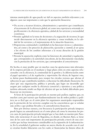 AMC Ag15 ParPrivada

16/4/94

11:54 am

Page 299

LA PARTICIPACIÓN PRIVADA EN LOS SERVICIOS DE AGUA Y SANEAMIENTO EN MÉXICO

sistemas municipales de agua puede ser útil en aspectos, también relevantes y en
algunos casos tan importantes o más que la aportación financiera:
• Da acceso a recursos técnicos, administrativos y operativos que contribuyen
al incremento de la eficiencia global, así como una experiencia orientada específicamente a la eficiencia operativa, calidad de los servicios y racionalidad
económica.
• Permite agilidad en la toma de decisiones y la asignación de recursos, lo que
incide directamente en la eficiencia operativa y como resultado, en la calidad de los servicios y el mejoramiento de la situación financiera.
• Proporciona continuidad y estabilidad en las funciones técnica y administrativa, así como a los procesos de planeación, ejecución y control, al ser ajena
a los efectos de los cambios inherentes a la escasa duración de la gestión
municipal.
• Permite la separación explícita entre las funciones de autoridad y regulación,
que corresponden a la autoridad concedente, de las directamente vinculadas
con la prestación de los servicios, que corresponden al concesionario.
De hecho, es muy posible que en muchos casos las aportaciones más relevantes
de la empresa privada en el mediano y largo plazo estén en estos aspectos relacionados con la eficiencia, la continuidad de la gestión y la diferenciación entre
el papel operativo y el de regulación y supervisión. En efecto, de lograrse esto,
se darían pasos fundamentales para romper los círculos viciosos que afectan al
subsector, lo que contribuiría también a solucionar las dificultades financieras. Es
claro que una organización, pública o privada, que logre un desarrollo que
asegure por cualquier medio la eficiencia comercial y operativa y una política
tarifaria adecuada, tendrá un flujo de efectivo tal que no habrá dificultades para
financiar sus inversiones.
A favor de la participación privada en nuestro país pudiera argüirse que, en
muchos casos, por razones que fundamentalmente son de orden jurídico y político, no es fácil que en el corto plazo los organismos municipales responsables
por la prestación de los servicios cumplan con las características que se señalan
más arriba y que podrían llevarlos a la autosuficiencia financiera.
Pero por diversas razones, con frecuencia la participación privada tampoco
puede lograr esa autosuficiencia en el corto plazo, tal como lo muestran los pocos casos de participación privada integral que se han dado en nuestro país.También cabe mencionar el caso de Argentina, en donde, en Buenos Aires, se tiene
uno de los casos más importantes de participación privada a través de una concesión que incluye inversiones considerables en la expansión de la infraestructura. En la actualidad el gobierno analiza un nuevo diseño de acuerdo con el cual
se crearían fondos fiduciarios con los cuales se financiarían las futuras obras de

299

 