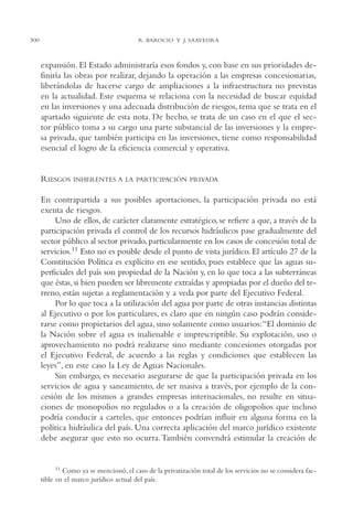 AMC Ag15 ParPrivada

300

16/4/94

11:54 am

Page 300

R. BAROCIO Y J. SAAVEDRA

expansión. El Estado administraría esos fondos y, con base en sus prioridades definiría las obras por realizar, dejando la operación a las empresas concesionarias,
liberándolas de hacerse cargo de ampliaciones a la infraestructura no previstas
en la actualidad. Este esquema se relaciona con la necesidad de buscar equidad
en las inversiones y una adecuada distribución de riesgos, tema que se trata en el
apartado siguiente de esta nota. De hecho, se trata de un caso en el que el sector público toma a su cargo una parte substancial de las inversiones y la empresa privada, que también participa en las inversiones, tiene como responsabilidad
esencial el logro de la eficiencia comercial y operativa.

RIESGOS

INHERENTES A LA PARTICIPACIÓN PRIVADA

En contrapartida a sus posibles aportaciones, la participación privada no está
exenta de riesgos.
Uno de ellos, de carácter claramente estratégico, se refiere a que, a través de la
participación privada el control de los recursos hidráulicos pase gradualmente del
sector público al sector privado, particularmente en los casos de concesión total de
servicios.11 Esto no es posible desde el punto de vista jurídico. El artículo 27 de la
Constitución Política es explícito en ese sentido, pues establece que las aguas superficiales del país son propiedad de la Nación y, en lo que toca a las subterráneas
que éstas, si bien pueden ser libremente extraídas y apropiadas por el dueño del terreno, están sujetas a reglamentación y a veda por parte del Ejecutivo Federal.
Por lo que toca a la utilización del agua por parte de otras instancias distintas
al Ejecutivo o por los particulares, es claro que en ningún caso podrán considerarse como propietarios del agua, sino solamente como usuarios:“El dominio de
la Nación sobre el agua es inalienable e imprescriptible. Su explotación, uso o
aprovechamiento no podrá realizarse sino mediante concesiones otorgadas por
el Ejecutivo Federal, de acuerdo a las reglas y condiciones que establecen las
leyes”, en este caso la Ley de Aguas Nacionales.
Sin embargo, es necesario asegurarse de que la participación privada en los
servicios de agua y saneamiento, de ser masiva a través, por ejemplo de la concesión de los mismos a grandes empresas internacionales, no resulte en situaciones de monopolios no regulados o a la creación de oligopolios que incluso
podría conducir a carteles, que entonces podrían influir en alguna forma en la
política hidráulica del país. Una correcta aplicación del marco jurídico existente
debe asegurar que esto no ocurra. También convendrá estimular la creación de

11 Como ya se mencionó, el caso de la privatización total de los servicios no se considera factible en el marco jurídico actual del país.

 