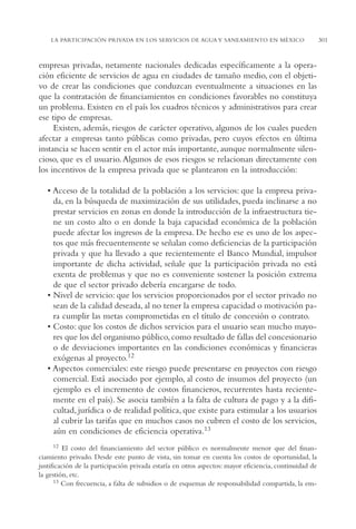 AMC Ag15 ParPrivada

16/4/94

11:54 am

Page 301

LA PARTICIPACIÓN PRIVADA EN LOS SERVICIOS DE AGUA Y SANEAMIENTO EN MÉXICO

empresas privadas, netamente nacionales dedicadas específicamente a la operación eficiente de servicios de agua en ciudades de tamaño medio, con el objetivo de crear las condiciones que conduzcan eventualmente a situaciones en las
que la contratación de financiamientos en condiciones favorables no constituya
un problema. Existen en el país los cuadros técnicos y administrativos para crear
ese tipo de empresas.
Existen, además, riesgos de carácter operativo, algunos de los cuales pueden
afectar a empresas tanto públicas como privadas, pero cuyos efectos en última
instancia se hacen sentir en el actor más importante, aunque normalmente silencioso, que es el usuario. Algunos de esos riesgos se relacionan directamente con
los incentivos de la empresa privada que se plantearon en la introducción:
• Acceso de la totalidad de la población a los servicios: que la empresa privada, en la búsqueda de maximización de sus utilidades, pueda inclinarse a no
prestar servicios en zonas en donde la introducción de la infraestructura tiene un costo alto o en donde la baja capacidad económica de la población
puede afectar los ingresos de la empresa. De hecho ese es uno de los aspectos que más frecuentemente se señalan como deficiencias de la participación
privada y que ha llevado a que recientemente el Banco Mundial, impulsor
importante de dicha actividad, señale que la participación privada no está
exenta de problemas y que no es conveniente sostener la posición extrema
de que el sector privado debería encargarse de todo.
• Nivel de servicio: que los servicios proporcionados por el sector privado no
sean de la calidad deseada, al no tener la empresa capacidad o motivación para cumplir las metas comprometidas en el título de concesión o contrato.
• Costo: que los costos de dichos servicios para el usuario sean mucho mayores que los del organismo público, como resultado de fallas del concesionario
o de desviaciones importantes en las condiciones económicas y financieras
exógenas al proyecto.12
• Aspectos comerciales: este riesgo puede presentarse en proyectos con riesgo
comercial. Está asociado por ejemplo, al costo de insumos del proyecto (un
ejemplo es el incremento de costos financieros, recurrentes hasta recientemente en el país). Se asocia también a la falta de cultura de pago y a la dificultad, jurídica o de realidad política, que existe para estimular a los usuarios
al cubrir las tarifas que en muchos casos no cubren el costo de los servicios,
aún en condiciones de eficiencia operativa.13
12

El costo del financiamiento del sector público es normalmente menor que del financiamiento privado. Desde este punto de vista, sin tomar en cuenta los costos de oportunidad, la
justificación de la participación privada estaría en otros aspectos: mayor eficiencia, continuidad de
la gestión, etc.
13 Con frecuencia, a falta de subsidios o de esquemas de responsabilidad compartida, la em-

301

 