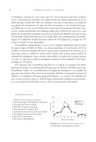 AMC Ag02ValleTula

13/4/94

04:59 pm

38

Page 38

B. JIMÉNEZ, CH. SIEBE Y E. CIFUENTES

el nitrógeno amoniacal y que tiene que ver con la presencia del lirio acuático
(esto se abordará más adelante). De todas formas, los valores obtenidos de la calidad del agua al final del valle son similares a los que se presentan a la salida de
una planta de tratamiento de agua de nivel secundario y con nitrificación parcial. Sólo que en este caso la depuración ocurre por el transporte del agua a través de canales superficiales. Sin embargo, dado que el distrito de riego no es una
planta de tratamiento completa no posee un sistema de desinfección, por lo que
el contenido al final del trayecto de los indicadores de contaminación microbiológica, los coliformes fecales alcanzan valores de 104 (figura 8), en lugar de 103
como ocurriría en una depuradora.
Un problema adicional que ocurre en los cuerpos superficiales por el envío
de aguas negras al Valle de Tula y su almacenamiento es la presencia del lirio
acuático en la presa Endhó. El lirio se genera por la presencia de nitratos en el
agua que como es sabido le sirven como abono; esta misma razón explica la
cantidad de nitrógeno como nitratos detectables a la salida de la planta menor
a la que se esperaría si todo el nitrógeno amoniacal fuese oxidado (0.02 mg/L
en lugar de 10 mg/L).
Por supuesto que el problema del lirio no se refiere al consumo del nitrógeno por la planta y su eliminación del agua que de hecho es benéfico, sino que
el problema radica en la proliferación de plagas de mosquitos y la pérdida de
agua por esta maleza. Para evitar el crecimiento del lirio se requeriría remover el
fósforo y el nitrógeno del agua negra previamente a su envío a los embalses, lo
que es muy costoso, o bien, se deberá seguir eliminando la planta mecánicamente o con ayuda de herbicidas, como se hace en otras partes del mundo.

11. Obra de toma de la presa Requena
12. Río Tepeji (aguas 0020 debajo de Requena)
13. Descargas del Emisor Central
14. Río Tula en puente Cruz Azul
15. Río Tula puente ciudad de Tula
16. Canal de la obra de toma de la presa Endhó
17. Río Salado en puente de Tezontepec
18. Río Tula en Tezontepec
19. Río Tula en Mixquiahuala

en mg/L

FIGS. 2-8

DBO

REFERENCIAS

F IGURA 2. Evolución de la DBO en el
10. Río Tula en Ixmiquilpan río Tula.

 