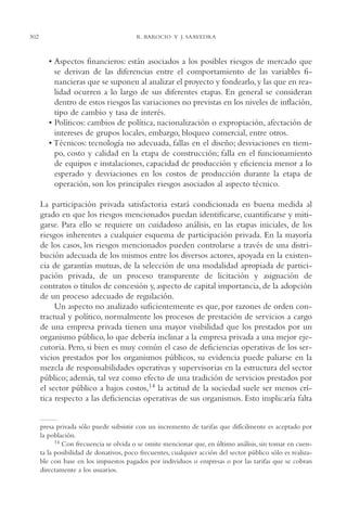 AMC Ag15 ParPrivada

302

16/4/94

11:54 am

Page 302

R. BAROCIO Y J. SAAVEDRA

• Aspectos financieros: están asociados a los posibles riesgos de mercado que
se derivan de las diferencias entre el comportamiento de las variables financieras que se suponen al analizar el proyecto y fondearlo, y las que en realidad ocurren a lo largo de sus diferentes etapas. En general se consideran
dentro de estos riesgos las variaciones no previstas en los niveles de inflación,
tipo de cambio y tasa de interés.
• Políticos: cambios de política, nacionalización o expropiación, afectación de
intereses de grupos locales, embargo, bloqueo comercial, entre otros.
• Técnicos: tecnología no adecuada, fallas en el diseño; desviaciones en tiempo, costo y calidad en la etapa de construcción; falla en el funcionamiento
de equipos e instalaciones, capacidad de producción y eficiencia menor a lo
esperado y desviaciones en los costos de producción durante la etapa de
operación, son los principales riesgos asociados al aspecto técnico.
La participación privada satisfactoria estará condicionada en buena medida al
grado en que los riesgos mencionados puedan identificarse, cuantificarse y mitigarse. Para ello se requiere un cuidadoso análisis, en las etapas iniciales, de los
riesgos inherentes a cualquier esquema de participación privada. En la mayoría
de los casos, los riesgos mencionados pueden controlarse a través de una distribución adecuada de los mismos entre los diversos actores, apoyada en la existencia de garantías mutuas, de la selección de una modalidad apropiada de participación privada, de un proceso transparente de licitación y asignación de
contratos o títulos de concesión y, aspecto de capital importancia, de la adopción
de un proceso adecuado de regulación.
Un aspecto no analizado suficientemente es que, por razones de orden contractual y político, normalmente los procesos de prestación de servicios a cargo
de una empresa privada tienen una mayor visibilidad que los prestados por un
organismo público, lo que debería inclinar a la empresa privada a una mejor ejecutoria. Pero, si bien es muy común el caso de deficiencias operativas de los servicios prestados por los organismos públicos, su evidencia puede paliarse en la
mezcla de responsabilidades operativas y supervisorias en la estructura del sector
público; además, tal vez como efecto de una tradición de servicios prestados por
el sector público a bajos costos,14 la actitud de la sociedad suele ser menos crítica respecto a las deficiencias operativas de sus organismos. Esto implicaría falta
presa privada sólo puede subsistir con un incremento de tarifas que difícilmente es aceptado por
la población.
14 Con frecuencia se olvida o se omite mencionar que, en último análisis, sin tomar en cuenta la posibilidad de donativos, poco frecuentes, cualquier acción del sector público sólo es realizable con base en los impuestos pagados por individuos o empresas o por las tarifas que se cobran
directamente a los usuarios.

 