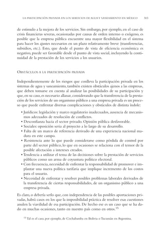 AMC Ag15 ParPrivada

16/4/94

11:54 am

Page 303

LA PARTICIPACIÓN PRIVADA EN LOS SERVICIOS DE AGUA Y SANEAMIENTO EN MÉXICO

de estimulo a la mejora de los servicios. Sin embargo, por ejemplo, en el caso de
crisis financieras severas, ocasionadas por causas de orden interno o exógeno, es
posible que la empresa pública encuentre una mayor flexibilidad en el sistema
para hacer los ajustes necesarios en un plazo relativamente breve (transferencias,
subsidios, etc.). Esto, que desde el punto de vista de eficiencia económica es
negativo, puede ser favorable desde el punto de vista social, incluyendo la continuidad de la prestación de los servicios a los usuarios.

OBSTÁCULOS A

LA PARTICIPACIÓN PRIVADA

Independientemente de los riesgos que conlleva la participación privada en los
sistemas de agua y saneamiento, también existen obstáculos ajenos a las empresas,
que deben tomarse en cuenta al analizar las posibilidades de su participación y
que, en su caso, es necesario allanar, considerando que la transferencia de la prestación de los servicios de un organismo público a una empresa privada es un proceso que puede enfrentar diversas complicaciones y obstáculos de distinta índole:
• Jurídicos: legislación y marco regulatorio inadecuados, ausencia de mecanismos adecuados de resolución de conflictos.
• Desconfianza hacia el sector privado. Opinión pública desfavorable.
• Sociales: oposición seria al proyecto a lo largo de su desarrollo.
• Falta de un marco de referencia derivado de una experiencia nacional madura en este campo.
• Resistencia ante lo que puede considerarse como pérdida de control por
parte del sector público, lo que en ocasiones se relaciona con el temor de la
posible afectación a intereses creados.
• Tendencia a utilizar el tema de las decisiones sobre la prestación de servicios
públicos como un arma de coyuntura político electoral.
• Con frecuencia, necesidad de enfrentar la responsabilidad de promover e implantar una nueva política tarifaria que implique incremento de los costos
para el usuario.
• Necesidad de enfrentar y resolver posibles problemas laborales derivados de
la transferencia de ciertas responsabilidades, de un organismo público a una
empresa privada.
Es claro, o debería serlo que, con independencia de las posibles aportaciones privadas, habrá casos en los que la imposibilidad práctica de resolver esas cuestiones
anulen la viavilidad de esa participación. De hecho ese es un caso que se ha dado en muchas ocasiones, tanto en nuestro país como en otros.15
15 Tal

es el caso, por ejemplo, de Cochabamba en Bolivia o Tucumán en Argentina.

303

 