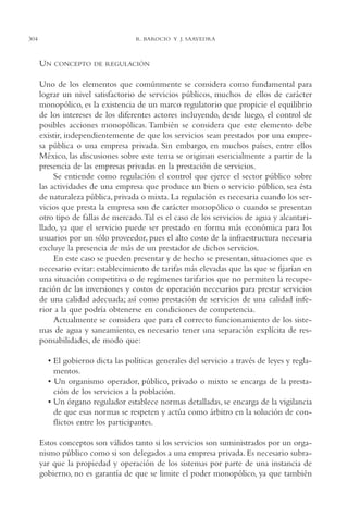 AMC Ag15 ParPrivada

304

16/4/94

11:54 am

Page 304

R. BAROCIO Y J. SAAVEDRA

UN

CONCEPTO DE REGULACIÓN

Uno de los elementos que comúnmente se considera como fundamental para
lograr un nivel satisfactorio de servicios públicos, muchos de ellos de carácter
monopólico, es la existencia de un marco regulatorio que propicie el equilibrio
de los intereses de los diferentes actores incluyendo, desde luego, el control de
posibles acciones monopólicas. También se considera que este elemento debe
existir, independientemente de que los servicios sean prestados por una empresa pública o una empresa privada. Sin embargo, en muchos países, entre ellos
México, las discusiones sobre este tema se originan esencialmente a partir de la
presencia de las empresas privadas en la prestación de servicios.
Se entiende como regulación el control que ejerce el sector público sobre
las actividades de una empresa que produce un bien o servicio público, sea ésta
de naturaleza pública, privada o mixta. La regulación es necesaria cuando los servicios que presta la empresa son de carácter monopólico o cuando se presentan
otro tipo de fallas de mercado.Tal es el caso de los servicios de agua y alcantarillado, ya que el servicio puede ser prestado en forma más económica para los
usuarios por un sólo proveedor, pues el alto costo de la infraestructura necesaria
excluye la presencia de más de un prestador de dichos servicios.
En este caso se pueden presentar y de hecho se presentan, situaciones que es
necesario evitar: establecimiento de tarifas más elevadas que las que se fijarían en
una situación competitiva o de regímenes tarifarios que no permiten la recuperación de las inversiones y costos de operación necesarios para prestar servicios
de una calidad adecuada; así como prestación de servicios de una calidad inferior a la que podría obtenerse en condiciones de competencia.
Actualmente se considera que para el correcto funcionamiento de los sistemas de agua y saneamiento, es necesario tener una separación explícita de responsabilidades, de modo que:
• El gobierno dicta las políticas generales del servicio a través de leyes y reglamentos.
• Un organismo operador, público, privado o mixto se encarga de la prestación de los servicios a la población.
• Un órgano regulador establece normas detalladas, se encarga de la vigilancia
de que esas normas se respeten y actúa como árbitro en la solución de conflictos entre los participantes.
Estos conceptos son válidos tanto si los servicios son suministrados por un organismo público como si son delegados a una empresa privada. Es necesario subrayar que la propiedad y operación de los sistemas por parte de una instancia de
gobierno, no es garantía de que se limite el poder monopólico, ya que también

 
