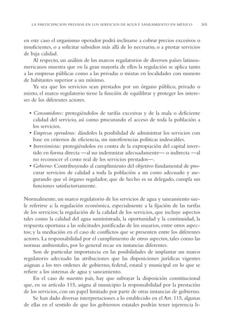 AMC Ag15 ParPrivada

16/4/94

11:54 am

Page 305

LA PARTICIPACIÓN PRIVADA EN LOS SERVICIOS DE AGUA Y SANEAMIENTO EN MÉXICO

en este caso el organismo operador podrá inclinarse a cobrar precios excesivos o
insuficientes, o a solicitar subsidios más allá de lo necesario, o a prestar servicios
de baja calidad.
Al respecto, un análisis de los marcos regulatorios de diversos países latinoamericanos muestra que en la gran mayoría de ellos la regulación se aplica tanto
a las empresas públicas como a las privadas o mixtas en localidades con numero
de habitantes superior a un mínimo.
Ya sea que los servicios sean prestados por un órgano público, privado o
mixto, el marco regulatorio tiene la función de equilibrar y proteger los intereses de los diferentes actores.
• Consumidores: protegiéndolos de tarifas excesivas y de la mala o deficiente
calidad del servicio, así como procurando el acceso de toda la población a
los servicios.
• Empresas operadoras: dándoles la posibilidad de administrar los servicios con
base en criterios de eficiencia, sin interferencias políticas indeseables.
• Inversionistas: protegiéndolos en contra de la expropiación del capital invertido en forma directa —al no indemnizar adecuadamente— o indirecta —al
no reconocer el costo real de los servicios prestados—.
• Gobierno: Contribuyendo al cumplimiento del objetivo fundamental de procurar servicios de calidad a toda la población a un costo adecuado y asegurando que el órgano regulador, que de hecho es su delegado, cumpla sus
funciones satisfactoriamente.
Normalmente, un marco regulatorio de los servicios de agua y saneamiento suele referirse a: la regulación económica, especialmente a la fijación de las tarifas
de los servicios; la regulación de la calidad de los servicios, que incluye aspectos
tales como la calidad del agua suministrada, la oportunidad y la continuidad, la
respuesta oportuna a las solicitudes justificadas de los usuarios, entre otros aspectos; y la mediación en el caso de conflictos que se presenten entre los diferentes
actores. La responsabilidad por el cumplimiento de otros aspectos, tales como las
normas ambientales, por lo general recae en instancias diferentes.
Son de particular importancia en las posibilidades de implantar un marco
regulatorio adecuado las atribuciones que las disposiciones jurídicas vigentes
asignan a los tres ordenes de gobierno, federal, estatal y municipal en lo que se
refiere a los sistemas de agua y saneamiento.
En el caso de nuestro país, hay que subrayar la disposición constitucional
que, en su artículo 115, asigna al municipio la responsabilidad por la prestación
de los servicios, con un papel limitado por parte de otras instancias de gobierno.
Se han dado diversas interpretaciones a lo establecido en el Art. 115, algunas
de ellas en el sentido de que los gobiernos estatales podrán tener injerencia li-

305

 