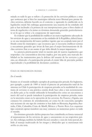 AMC Ag15 ParPrivada

306

16/4/94

11:54 am

Page 306

R. BAROCIO Y J. SAAVEDRA

mitada en todo lo que se refiere a la prestación de los servicios públicos y otras
que sostienen que si bien los municipios deberán tener libertad para prestar dichos servicios, deberán hacerlo en el contexto y siguiendo lo establecido en la
legislación estatal. Sin embargo, aparentemente una mayoría de las entidades del
país se han inclinado a la primera de esas interpretaciones, pues o bien eluden el
tema de regulación o lo tratan en términos demasiado generales, particularmente en lo que se refiere a la componente de supervisión.
Es evidente que la posibilidad de establecer un marco regulatorio adecuado de
los servicios de agua y saneamiento en las entidades de la República, deberá basarse en una interpretación del marco jurídico vigente, que sea aceptada tanto por el
Estado como los municipios y que reconozca que es necesario establecer normas
y mecanismos generales que sirvan de base para el mejor funcionamiento de dichos servicios. Este es un asunto al que debe dársele la mayor importancia.
La ausencia prácticamente total en nuestro país de marcos regulatorios que
respondan a las características descritas implica, por una parte, una marcada debilidad en los instrumentos para la defensa del usuario de los servicios y, por
otra, un obstáculo a la participación privada al existir falta de precisión jurídica
especializada y la posibilidad de decisiones casuísticas.

CASOS

DE PARTICIPACIÓN PRIVADA

En el mundo
Existen en el mundo múltiples ejemplos de participación privada. En Inglaterra,
por ejemplo, a partir de 1989 se inició el proceso de privatización total de los
sistemas; en Chile la participación de empresas privadas en la modalidad de contratos de servicios es una práctica común desde hace años y más recientemente
en dicho país, se ha venido utilizando la burzatilización como un mecanismo a
través del cual se puede introducir la participación de empresas privadas, tanto
en la inversión como en la operación de los servicios. En Francia y España, son
comunes los contratos de arrendamiento, así como los de concesión; ejemplos
más recientes de este tipo de contratos se han dado en Alemania,Argentina,Australia, Chile, Colombia, Costa de Marfil, México y Puerto Rico. Los esquemas
tipo construir-operar-transferir son muy comunes en numerosos países en todo
el mundo.
En términos generales dichos proyectos han contribuido en forma sustancial
al mejoramiento de los servicios de agua y saneamiento en sus respectivos países. Sin embargo, también ha habido fracasos sonados y casos de éxito parcial, debido al manejo inadecuado de los riesgos y obstáculos que se mencionan más
arriba en esta nota.

 