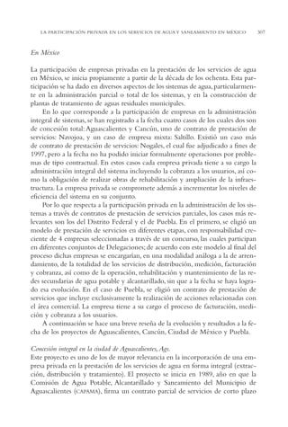 AMC Ag15 ParPrivada

16/4/94

11:54 am

Page 307

LA PARTICIPACIÓN PRIVADA EN LOS SERVICIOS DE AGUA Y SANEAMIENTO EN MÉXICO

En México
La participación de empresas privadas en la prestación de los servicios de agua
en México, se inicia propiamente a partir de la década de los ochenta. Esta participación se ha dado en diversos aspectos de los sistemas de agua, particularmente en la administración parcial o total de los sistemas, y en la construcción de
plantas de tratamiento de aguas residuales municipales.
En lo que corresponde a la participación de empresas en la administración
integral de sistemas, se han registrado a la fecha cuatro casos de los cuales dos son
de concesión total: Aguascalientes y Cancún, uno de contrato de prestación de
servicios: Navojoa, y un caso de empresa mixta: Saltillo. Existió un caso más
de contrato de prestación de servicios: Nogales, el cual fue adjudicado a fines de
1997, pero a la fecha no ha podido iniciar formalmente operaciones por problemas de tipo contractual. En estos casos cada empresa privada tiene a su cargo la
administración integral del sistema incluyendo la cobranza a los usuarios, así como la obligación de realizar obras de rehabilitación y ampliación de la infraestructura. La empresa privada se compromete además a incrementar los niveles de
eficiencia del sistema en su conjunto.
Por lo que respecta a la participación privada en la administración de los sistemas a través de contratos de prestación de servicios parciales, los casos más relevantes son los del Distrito Federal y el de Puebla. En el primero, se eligió un
modelo de prestación de servicios en diferentes etapas, con responsabilidad creciente de 4 empresas seleccionadas a través de un concurso, las cuales participan
en diferentes conjuntos de Delegaciones; de acuerdo con este modelo al final del
proceso dichas empresas se encargarían, en una modalidad análoga a la de arrendamiento, de la totalidad de los servicios de distribución, medición, facturación
y cobranza, así como de la operación, rehabilitación y mantenimiento de las redes secundarias de agua potable y alcantarillado, sin que a la fecha se haya logrado esa evolución. En el caso de Puebla, se eligió un contrato de prestación de
servicios que incluye exclusivamente la realización de acciones relacionadas con
el área comercial. La empresa tiene a su cargo el proceso de facturación, medición y cobranza a los usuarios.
A continuación se hace una breve reseña de la evolución y resultados a la fecha de los proyectos de Aguascalientes, Cancún, Ciudad de México y Puebla.
Concesión integral en la ciudad de Aguascalientes, Ags.
Este proyecto es uno de los de mayor relevancia en la incorporación de una empresa privada en la prestación de los servicios de agua en forma integral (extracción, distribución y tratamiento). El proyecto se inicia en 1989, año en que la
Comisión de Agua Potable, Alcantarillado y Saneamiento del Municipio de
Aguascalientes (CAPAMA), firma un contrato parcial de servicios de corto plazo

307

 