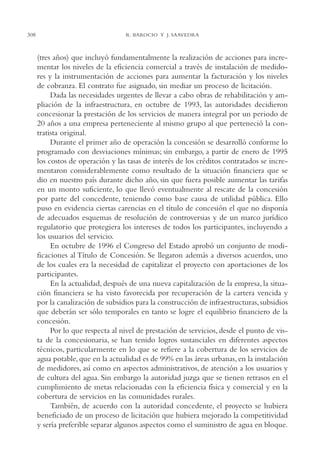 AMC Ag15 ParPrivada

308

16/4/94

11:54 am

Page 308

R. BAROCIO Y J. SAAVEDRA

(tres años) que incluyó fundamentalmente la realización de acciones para incrementar los niveles de la eficiencia comercial a través de instalación de medidores y la instrumentación de acciones para aumentar la facturación y los niveles
de cobranza. El contrato fue asignado, sin mediar un proceso de licitación.
Dada las necesidades urgentes de llevar a cabo obras de rehabilitación y ampliación de la infraestructura, en octubre de 1993, las autoridades decidieron
concesionar la prestación de los servicios de manera integral por un periodo de
20 años a una empresa perteneciente al mismo grupo al que perteneció la contratista original.
Durante el primer año de operación la concesión se desarrolló conforme lo
programado con desviaciones mínimas; sin embargo, a partir de enero de 1995
los costos de operación y las tasas de interés de los créditos contratados se incrementaron considerablemente como resultado de la situación financiera que se
dio en nuestro país durante dicho año, sin que fuera posible aumentar las tarifas
en un monto suficiente, lo que llevó eventualmente al rescate de la concesión
por parte del concedente, teniendo como base causa de utilidad pública. Ello
puso en evidencia ciertas carencias en el título de concesión el que no disponía
de adecuados esquemas de resolución de controversias y de un marco jurídico
regulatorio que protegiera los intereses de todos los participantes, incluyendo a
los usuarios del servicio.
En octubre de 1996 el Congreso del Estado aprobó un conjunto de modificaciones al Título de Concesión. Se llegaron además a diversos acuerdos, uno
de los cuales era la necesidad de capitalizar el proyecto con aportaciones de los
participantes.
En la actualidad, después de una nueva capitalización de la empresa, la situación financiera se ha visto favorecida por recuperación de la cartera vencida y
por la canalización de subsidios para la construcción de infraestructuras, subsidios
que deberán ser sólo temporales en tanto se logre el equilibrio financiero de la
concesión.
Por lo que respecta al nivel de prestación de servicios, desde el punto de vista de la concesionaria, se han tenido logros sustanciales en diferentes aspectos
técnicos, particularmente en lo que se refiere a la cobertura de los servicios de
agua potable, que en la actualidad es de 99% en las áreas urbanas, en la instalación
de medidores, así como en aspectos administrativos, de atención a los usuarios y
de cultura del agua. Sin embargo la autoridad juzga que se tienen retrasos en el
cumplimiento de metas relacionadas con la eficiencia física y comercial y en la
cobertura de servicios en las comunidades rurales.
También, de acuerdo con la autoridad concedente, el proyecto se hubiera
beneficiado de un proceso de licitación que hubiera mejorado la competitividad
y sería preferible separar algunos aspectos como el suministro de agua en bloque.

 