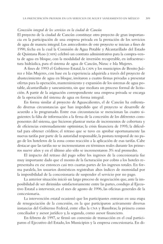 AMC Ag15 ParPrivada

16/4/94

11:54 am

Page 309

LA PARTICIPACIÓN PRIVADA EN LOS SERVICIOS DE AGUA Y SANEAMIENTO EN MÉXICO

Concesión integral de los servicios en la ciudad de Cancún
El proyecto de la ciudad de Cancún constituye otro proyecto de gran importancia en la participación de una empresa privada en la prestación de los servicios
de agua de manera integral. Los antecedentes de este proyecto se inician a fines de
1990, fecha en la cual la Comisión de Agua Potable y Alcantarillado del Estado
de Quintana Roo (CAPA) celebró un contrato administrativo para la compra-venta de agua en bloque, con la modalidad de inversión recuperable, en infraestructura hidráulica, para el sistema de agua de Cancún, Nizuc e Isla Mujeres.
A fines de 1993 el Gobierno Estatal, la CAPA y los municipios de Benito Juárez e Islas Mujeres, con base en la experiencia adquirida a través del proyecto de
abastecimiento de agua en bloque, invitaron a cuatro firmas privadas a presentar
ofertas para la operación, mantenimiento y expansión de los sistemas de agua potable, alcantarillado y saneamiento, sin que mediara un proceso formal de licitación. A partir de la asignación correspondiente una empresa privada se encarga
de la operación del sistema de agua en forma integral.
En forma similar al proyecto de Aguascalientes, el de Cancún ha enfrentado diversas circunstancias que han impedido que el proyecto se desarrolle de
acuerdo a lo programado. Entre esas circunstancias se mencionan las cuatro siguientes: la falta de información a la firma de la concesión de los diferentes componentes del sistema, que hicieron plantear metas de incrementos de cobertura y
de eficiencias extremadamente optimistas; la crisis financiera de 1995; la dificultad para obtener créditos; el retraso que se tuvo en aprobar oportunamente las
nuevas tarifas por parte de la autoridad responsable, la postura temporal de no pago de los hoteleros de la zona como reacción a la aplicación de esas tarifas. Cabe
destacar que las tarifas no se incrementaron en términos reales durante los primeros nueve años y en el último año sólo se incrementaron 3% real promedio.
El impacto del retraso del pago sobre los ingresos de la concesionaria fue
muy importante dado que el monto de la facturación por cobro a los hoteles representaba en ese entonces casi tres cuartas partes de los ingresos totales. En forma paralela, los usuarios domésticos registraban altos índices de morosidad por
la imposibilidad de la concesionaria de suspender el servicio por no pago.
La anterior situación inició un largo proceso de negociación que, ante la imposibilidad de ser dirimidas satisfactoriamente entre las partes, condujo al Ejecutivo Estatal a intervenir, en el mes de agosto de 1996, las oficinas generales de la
concesionaria.
La intervención estatal ocasionó que los participantes entraran en una etapa
de renegociación de la concesión, en la que participaron activamente diversas
instancias del Gobierno Federal, entre ellas la CNA y Banobras; la primera como
conciliador y asesor jurídico y, la segunda, como asesor financiero.
En febrero de 1997, se firmó un convenio de transacción en el cual participaron el Ejecutivo del Estado, los Municipios y la empresa concesionaria. En di-

309

 