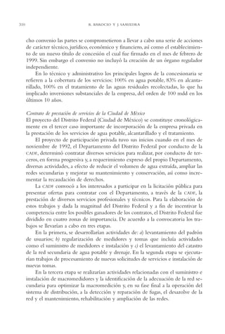 AMC Ag15 ParPrivada

310

16/4/94

11:54 am

Page 310

R. BAROCIO Y J. SAAVEDRA

cho convenio las partes se comprometieron a llevar a cabo una serie de acciones
de carácter técnico, jurídico, económico y financiero, así como el establecimiento de un nuevo título de concesión el cual fue firmado en el mes de febrero de
1999. Sin embargo el convenio no incluyó la creación de un órgano regulador
independiente.
En lo técnico y administrativo los principales logros de la concesionaria se
refieren a la cobertura de los servicios: 100% en agua potable, 83% en alcantarillado, 100% en el tratamiento de las aguas residuales recolectadas, lo que ha
implicado inversiones substanciales de la empresa, del orden de 100 mdd en los
últimos 10 años.
Contrato de prestación de servicios de la Ciudad de México
El proyecto del Distrito Federal (Ciudad de México) se constituye cronológicamente en el tercer caso importante de incorporación de la empresa privada en
la prestación de los servicios de agua potable, alcantarillado y el tratamiento.
El proyecto de participación privada tuvo sus inicios cuando en el mes de
noviembre de 1992, el Departamento del Distrito Federal por conducto de la
CADF, determinó contratar diversos servicios para realizar, por conducto de terceros, en forma progresiva y, a requerimiento expreso del propio Departamento,
diversas actividades, a efecto de reducir el volumen de agua extraída, ampliar las
redes secundarias y mejorar su mantenimiento y conservación, así como incrementar la recaudación de derechos.
La CADF convocó a los interesados a participar en la licitación pública para
presentar ofertas para contratar con el Departamento, a través de la CADF, la
prestación de diversos servicios profesionales y técnicos. Para la elaboración de
estos trabajos y dada la magnitud del Distrito Federal y a fin de incentivar la
competencia entre los posibles ganadores de los contratos, el Distrito Federal fue
dividido en cuatro zonas de importancia. De acuerdo a la convocatoria los trabajos se llevarían a cabo en tres etapas.
En la primera, se desarrollarían actividades de: a) levantamiento del padrón
de usuarios; b) regularización de medidores y tomas que incluía actividades
como el suministro de medidores e instalación y c) el levantamiento del catastro
de la red secundaria de agua potable y drenaje. En la segunda etapa se ejecutarían trabajos de procesamiento de nuevas solicitudes de servicios e instalación de
nuevas tomas.
En la tercera etapa se realizarían actividades relacionadas con el suministro e
instalación de macromedidores y la identificación de la adecuación de la red secundaria para optimizar la macromedición y, en su fase final a la operación del
sistema de distribución, a la detección y reparación de fugas, el desazolve de la
red y el mantenimiento, rehabilitación y ampliación de las redes.

 