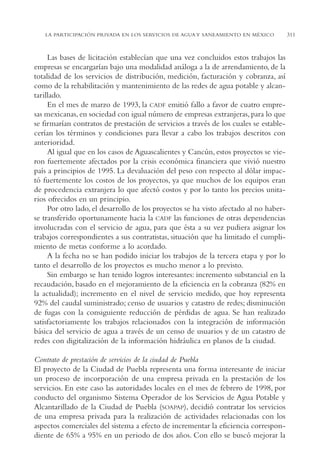 AMC Ag15 ParPrivada

16/4/94

11:54 am

Page 311

LA PARTICIPACIÓN PRIVADA EN LOS SERVICIOS DE AGUA Y SANEAMIENTO EN MÉXICO

Las bases de licitación establecían que una vez concluidos estos trabajos las
empresas se encargarían bajo una modalidad análoga a la de arrendamiento, de la
totalidad de los servicios de distribución, medición, facturación y cobranza, así
como de la rehabilitación y mantenimiento de las redes de agua potable y alcantarillado.
En el mes de marzo de 1993, la CADF emitió fallo a favor de cuatro empresas mexicanas, en sociedad con igual número de empresas extranjeras, para lo que
se firmarían contratos de prestación de servicios a través de los cuales se establecerían los términos y condiciones para llevar a cabo los trabajos descritos con
anterioridad.
Al igual que en los casos de Aguascalientes y Cancún, estos proyectos se vieron fuertemente afectados por la crisis económica financiera que vivió nuestro
país a principios de 1995. La devaluación del peso con respecto al dólar impactó fuertemente los costos de los proyectos, ya que muchos de los equipos eran
de procedencia extranjera lo que afectó costos y por lo tanto los precios unitarios ofrecidos en un principio.
Por otro lado, el desarrollo de los proyectos se ha visto afectado al no haberse transferido oportunamente hacia la CADF las funciones de otras dependencias
involucradas con el servicio de agua, para que ésta a su vez pudiera asignar los
trabajos correspondientes a sus contratistas, situación que ha limitado el cumplimiento de metas conforme a lo acordado.
A la fecha no se han podido iniciar los trabajos de la tercera etapa y por lo
tanto el desarrollo de los proyectos es mucho menor a lo previsto.
Sin embargo se han tenido logros interesantes: incremento substancial en la
recaudación, basado en el mejoramiento de la eficiencia en la cobranza (82% en
la actualidad); incremento en el nivel de servicio medido, que hoy representa
92% del caudal suministrado; censo de usuarios y catastro de redes; disminución
de fugas con la consiguiente reducción de pérdidas de agua. Se han realizado
satisfactoriamente los trabajos relacionados con la integración de información
básica del servicio de agua a través de un censo de usuarios y de un catastro de
redes con digitalización de la información hidráulica en planos de la ciudad.
Contrato de prestación de servicios de la ciudad de Puebla
El proyecto de la Ciudad de Puebla representa una forma interesante de iniciar
un proceso de incorporación de una empresa privada en la prestación de los
servicios. En este caso las autoridades locales en el mes de febrero de 1998, por
conducto del organismo Sistema Operador de los Servicios de Agua Potable y
Alcantarillado de la Ciudad de Puebla (SOAPAP), decidió contratar los servicios
de una empresa privada para la realización de actividades relacionadas con los
aspectos comerciales del sistema a efecto de incrementar la eficiencia correspondiente de 65% a 95% en un periodo de dos años. Con ello se buscó mejorar la

311

 