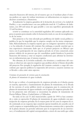 AMC Ag15 ParPrivada

312

16/4/94

11:54 am

Page 312

R. BAROCIO Y J. SAAVEDRA

situación financiera del sistema, de tal manera que en el mediano plazo el sistema pudiera ser capaz de realizar inversiones en infraestructura en mejores condiciones económicas y financieras.
Actualmente la empresa ganadora de la licitación da servicio a la ciudad de
Puebla y a sus conurbaciones con una población total de 1.2 millones de habitantes, con 250 mil tomas de agua potable y con una superficie aproximada de
13 mil hectáreas.
SOAPAP se constituye en la autoridad reguladora del contrato aplicando una
pena en puntos porcentuales sobre la facturación total, en caso de incumplimiento de las metas.
Este proyecto se ha visto afectado por problemas de índole social, político y
jurídico, lo que ha impedido que la empresa cumpla con las metas comprometidas. Adicionalmente, la empresa reporta que sus márgenes operativos son bajos
y se ha reducido el monto del contrato. Sin embargo, se puede concluir que es
una experiencia interesante dado que es el primer proyecto en México que
inicia con la participación de una empresa privada en el área comercial, como
primer eslabón de un proceso que de consolidarse podrá fortalecer la posición
financiera del sistema y estar en mejores condiciones para afrontar las inversiones en infraestructura que el sistema requiera.
No obstante, de la revisión realizada a los términos y condiciones del contrato, se observan aún aspectos negativos que podrían afectar el futuro desarrollo
del proyecto. Por ejemplo, la regulación del contrato continúa a cargo del concedente; por aspectos políticos la suspensión del servicio a usuarios morosos no
es llevada a cabo, entre otros aspectos.
Contratos de prestación de servicios para la construcción
de plantas de tratamiento de aguas residuales
En lo que se refiere a la participación de empresas privadas en el diseño, puesta
en marcha, operación y mantenimiento de plantas de tratamiento, en la década
de los noventa el sector público inició un programa para la construcción de
plantas de tratamiento de aguas residuales con el apoyo de empresas privadas. Entre los proyectos más relevantes se encuentran: las plantas de tratamiento de
Puerto Vallarta,Toluca, Ciudad Juárez y Chihuahua.
En total, en los casi 11 años transcurridos a partir de 1993 se han construido y están en operación 24 plantas de tratamiento de aguas residuales con participación de empresas privadas. En la mayor parte de los casos la empresa ha sido contratada en un esquema tipo construir-operar-transferir, de acuerdo con el
cual la empresa se responsabiliza por el financiamiento, construcción y operación
de la planta durante un periodo suficiente para la recuperación de sus inversiones y el rendimiento del capital correspondiente, a través de una tarifa que cobra

 