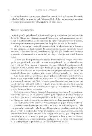 AMC Ag15 ParPrivada

16/4/94

11:54 am

314

Page 314

R. BAROCIO Y J. SAAVEDRA

la cual se financiará con recursos obtenidos a través de la colocación de certificados bursátiles, sin garantía del Gobierno Federal, lo cual constituye un concepto que probablemente podrá repetirse en otros casos.

ALGUNAS

CONCLUSIONES

La participación privada en los sistemas de agua y saneamiento, se ha convertido, en las últimas dos décadas en una de las opciones más comentadas para resolver el evidente retraso de los servicios de agua y saneamiento en el mundo,
situación particularmente preocupante en los países en vías de desarrollo.
Ante la escasez, ya crónica, de recursos técnicos, administrativos y financieros que aquejan a un buen numero de organismos operadores en nuestro país, se
ha visto a la iniciativa privada, en forma análoga a lo que ocurre en el contexto
internacional, como un instrumento útil para lograr el mejoramiento de los servicios.
Es claro que dicha participación implica diversos tipos de riesgos. Desde luego, las que pueden derivarse del carácter monopólico del sector al combinarse
con el objetivo de la empresa privada, por otra parte válido, de maximización de
utilidades.Además, existen otros tipos de riesgos de tipo operativo, algunos de los
cuales también afectan a los organismos públicos que prestan los servicios, así como obstáculos de diverso género a la entrada del sector privado en el subsector.
Una buena parte de esos riesgos puede paliarse o eliminarse con la creación
de un marco regulatorio moderno, adecuado a las características jurídicas e institucionales de nuestro país. Será necesario para ello crear consenso y, en su caso, adecuaciones al marco jurídico, respecto a las atribuciones que las instancias
de gobierno deben tener en el subsector de agua y saneamiento y, desde luego,
generar los mecanismos necesarios.
En buena parte, el éxito o fracaso de la participación privada dependerá también de la capacidad de los diversos actores para asignar los diversos riesgos en
una forma que se maximicen las posibilidades de éxito, así como para resolver
los obstáculos existentes, con frecuencia exógenos a la empresa privada.
En efecto, para que las empresas privadas tengan un papel de mayor relevancia es necesario que los riesgos asociados a los proyectos se identifiquen en cada
caso particular, analizando todas las variables pertinentes, incluyendo, desde luego, las sociales y políticas. Las partes involucradas: autoridades, empresa, usuarios
y entes financieros deben minimizar los riesgos en la medida que cada parte y el
conjunto los acepte y resuelva para que el proyecto se lleve a cabo en tiempo,
costo y eficiencia. Si se responsabiliza a cualquiera de las partes por riesgos que
no le corresponden la probabilidad de falla del proyecto es alta.

 