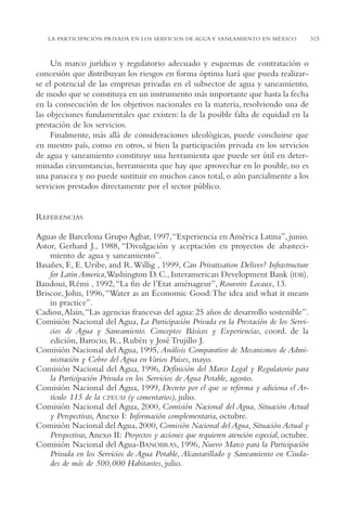 AMC Ag15 ParPrivada

16/4/94

11:54 am

Page 315

LA PARTICIPACIÓN PRIVADA EN LOS SERVICIOS DE AGUA Y SANEAMIENTO EN MÉXICO

Un marco jurídico y regulatorio adecuado y esquemas de contratación o
concesión que distribuyan los riesgos en forma óptima hará que pueda realizarse el potencial de las empresas privadas en el subsector de agua y saneamiento,
de modo que se constituya en un instrumento más importante que hasta la fecha
en la consecución de los objetivos nacionales en la materia, resolviendo una de
las objeciones fundamentales que existen: la de la posible falta de equidad en la
prestación de los servicios.
Finalmente, más allá de consideraciones ideológicas, puede concluirse que
en nuestro país, como en otros, si bien la participación privada en los servicios
de agua y saneamiento constituye una herramienta que puede ser útil en determinadas circunstancias, herramienta que hay que aprovechar en lo posible, no es
una panacea y no puede sustituir en muchos casos total, o aún parcialmente a los
servicios prestados directamente por el sector público.

REFERENCIAS
Aguas de Barcelona Grupo Agbar, 1997,“Experiencia en América Latina”, junio.
Astor, Gerhard J., 1988, “Divulgación y aceptación en proyectos de abastecimiento de agua y saneamiento”.
Basañes, F., E. Uribe, and R.Willig , 1999, Can Privatisation Deliver? Infrastructure
for Latin America,Washington D. C., Interamerican Development Bank (IDB).
Baudoui, Rémi , 1992, “La fin de l’Etat aménageur”, Rouvoirs Locaux, 13.
Briscoe, John, 1996, “Water as an Economic Good:The idea and what it means
in practice”.
Cadiou,Alain,“Las agencias francesas del agua: 25 años de desarrollo sostenible”.
Comisión Nacional del Agua, La Participación Privada en la Prestación de los Servicios de Agua y Saneamiento. Conceptos Básicos y Experiencias, coord. de la
edición, Barocio, R., Rubén y José Trujillo J.
Comisión Nacional del Agua, 1995, Análisis Comparativo de Mecanismos de Administración y Cobro del Agua en Varios Países, mayo.
Comisión Nacional del Agua, 1996, Definición del Marco Legal y Regulatorio para
la Participación Privada en los Servicios de Agua Potable, agosto.
Comisión Nacional del Agua, 1999, Decreto por el que se reforma y adiciona el Artículo 115 de la CPEUM (y comentarios), julio.
Comisión Nacional del Agua, 2000, Comisión Nacional del Agua, Situación Actual
y Perspectivas, Anexo I: Información complementaria, octubre.
Comisión Nacional del Agua, 2000, Comisión Nacional del Agua, Situación Actual y
Perspectivas, Anexo II: Proyectos y acciones que requieren atención especial, octubre.
Comisión Nacional del Agua-BANOBRAS, 1996, Nuevo Marco para la Participación
Privada en los Servicios de Agua Potable, Alcantarillado y Saneamiento en Ciudades de más de 500,000 Habitantes, julio.

315

 