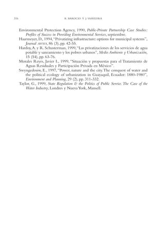 AMC Ag15 ParPrivada

316

16/4/94

11:54 am

Page 316

R. BAROCIO Y J. SAAVEDRA

Environmental Protection Agency, 1990, Public-Private Partnership Case Studies:
Profiles of Success in Providing Environmental Services, septiembre.
Haarmeyer, D., 1994,“Privatizing infrastructure: options for municipal systems”,
Journal AWWA, 86 (3), pp. 42-55.
Hardoy, A. y R. Schusterman, 1999,“Las privatizaciones de los servicios de agua
potable y saneamiento y los pobres urbanos”, Medio Ambiente y Urbanización,
15 (54), pp. 63-76.
Morales Reyes, Javier I., 1999, “Situación y propuestas para el Tratamiento de
Aguas Residuales y Participación Privada en México”.
Swyngedouw, E., 1997, “Power, nature and the city.The conquest of water and
the political ecology of urbanization in Guayaquil, Ecuador: 1880-1980”,
Environment and Planning, 29 (2), pp. 311-332.
Taylor, G., 1999, State Regulation & the Politics of Public Service. The Case of the
Water Industry, Londres y Nueva York, Mansell.

 