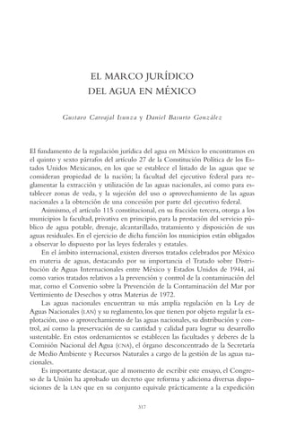 AMC Ag16 McJurídico

16/4/94

11:55 am

Page 317

EL MARCO JURÍDICO
DEL AGUA EN MÉXICO
Gustavo Carvajal Isunza y Daniel Basurto González

El fundamento de la regulación jurídica del agua en México lo encontramos en
el quinto y sexto párrafos del artículo 27 de la Constitución Política de los Estados Unidos Mexicanos, en los que se establece el listado de las aguas que se
consideran propiedad de la nación; la facultad del ejecutivo federal para reglamentar la extracción y utilización de las aguas nacionales, así como para establecer zonas de veda, y la sujeción del uso o aprovechamiento de las aguas
nacionales a la obtención de una concesión por parte del ejecutivo federal.
Asimismo, el artículo 115 constitucional, en su fracción tercera, otorga a los
municipios la facultad, privativa en principio, para la prestación del servicio público de agua potable, drenaje, alcantarillado, tratamiento y disposición de sus
aguas residuales. En el ejercicio de dicha función los municipios están obligados
a observar lo dispuesto por las leyes federales y estatales.
En el ámbito internacional, existen diversos tratados celebrados por México
en materia de aguas, destacando por su importancia el Tratado sobre Distribución de Aguas Internacionales entre México y Estados Unidos de 1944, así
como varios tratados relativos a la prevención y control de la contaminación del
mar, como el Convenio sobre la Prevención de la Contaminación del Mar por
Vertimiento de Desechos y otras Materias de 1972.
Las aguas nacionales encuentran su más amplia regulación en la Ley de
Aguas Nacionales (LAN) y su reglamento, los que tienen por objeto regular la explotación, uso o aprovechamiento de las aguas nacionales, su distribución y control, así como la preservación de su cantidad y calidad para lograr su desarrollo
sustentable. En estos ordenamientos se establecen las facultades y deberes de la
Comisión Nacional del Agua (CNA), el órgano desconcentrado de la Secretaría
de Medio Ambiente y Recursos Naturales a cargo de la gestión de las aguas nacionales.
Es importante destacar, que al momento de escribir este ensayo, el Congreso de la Unión ha aprobado un decreto que reforma y adiciona diversas disposiciones de la LAN que en su conjunto equivale prácticamente a la expedición
317

 