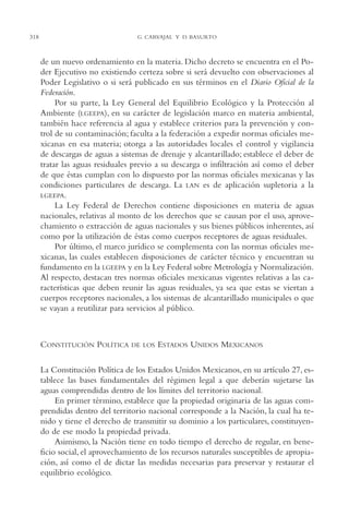 AMC Ag16 McJurídico

16/4/94

11:55 am

318

Page 318

G. CARVAJAL Y D. BASURTO

de un nuevo ordenamiento en la materia. Dicho decreto se encuentra en el Poder Ejecutivo no existiendo certeza sobre si será devuelto con observaciones al
Poder Legislativo o si será publicado en sus términos en el Diario Oficial de la
Federación.
Por su parte, la Ley General del Equilibrio Ecológico y la Protección al
Ambiente (LGEEPA), en su carácter de legislación marco en materia ambiental,
también hace referencia al agua y establece criterios para la prevención y control de su contaminación; faculta a la federación a expedir normas oficiales mexicanas en esa materia; otorga a las autoridades locales el control y vigilancia
de descargas de aguas a sistemas de drenaje y alcantarillado; establece el deber de
tratar las aguas residuales previo a su descarga o infiltración así como el deber
de que éstas cumplan con lo dispuesto por las normas oficiales mexicanas y las
condiciones particulares de descarga. La LAN es de aplicación supletoria a la
LGEEPA.
La Ley Federal de Derechos contiene disposiciones en materia de aguas
nacionales, relativas al monto de los derechos que se causan por el uso, aprovechamiento o extracción de aguas nacionales y sus bienes públicos inherentes, así
como por la utilización de éstas como cuerpos receptores de aguas residuales.
Por último, el marco jurídico se complementa con las normas oficiales mexicanas, las cuales establecen disposiciones de carácter técnico y encuentran su
fundamento en la LGEEPA y en la Ley Federal sobre Metrología y Normalización.
Al respecto, destacan tres normas oficiales mexicanas vigentes relativas a las características que deben reunir las aguas residuales, ya sea que estas se viertan a
cuerpos receptores nacionales, a los sistemas de alcantarillado municipales o que
se vayan a reutilizar para servicios al público.

CONSTITUCIÓN POLÍTICA

DE LOS

ESTADOS UNIDOS MEXICANOS

La Constitución Política de los Estados Unidos Mexicanos, en su artículo 27, establece las bases fundamentales del régimen legal a que deberán sujetarse las
aguas comprendidas dentro de los límites del territorio nacional.
En primer término, establece que la propiedad originaria de las aguas comprendidas dentro del territorio nacional corresponde a la Nación, la cual ha tenido y tiene el derecho de transmitir su dominio a los particulares, constituyendo de ese modo la propiedad privada.
Asimismo, la Nación tiene en todo tiempo el derecho de regular, en beneficio social, el aprovechamiento de los recursos naturales susceptibles de apropiación, así como el de dictar las medidas necesarias para preservar y restaurar el
equilibrio ecológico.

 