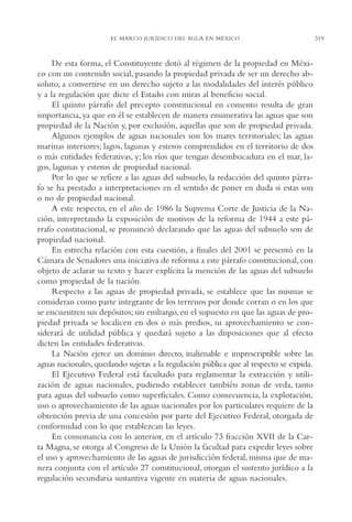 AMC Ag16 McJurídico

16/4/94

11:55 am

Page 319

EL MARCO JURÍDICO DEL AGUA EN MÉXICO

De esta forma, el Constituyente dotó al régimen de la propiedad en México con un contenido social, pasando la propiedad privada de ser un derecho absoluto, a convertirse en un derecho sujeto a las modalidades del interés público
y a la regulación que dicte el Estado con miras al beneficio social.
El quinto párrafo del precepto constitucional en comento resulta de gran
importancia, ya que en él se establecen de manera enumerativa las aguas que son
propiedad de la Nación y, por exclusión, aquellas que son de propiedad privada.
Algunos ejemplos de aguas nacionales son los mares territoriales; las aguas
marinas interiores; lagos, lagunas y esteros comprendidos en el territorio de dos
o más entidades federativas, y; los ríos que tengan desembocadura en el mar, lagos, lagunas y esteros de propiedad nacional.
Por lo que se refiere a las aguas del subsuelo, la redacción del quinto párrafo se ha prestado a interpretaciones en el sentido de poner en duda si estas son
o no de propiedad nacional.
A este respecto, en el año de 1986 la Suprema Corte de Justicia de la Nación, interpretando la exposición de motivos de la reforma de 1944 a este párrafo constitucional, se pronunció declarando que las aguas del subsuelo son de
propiedad nacional.
En estrecha relación con esta cuestión, a finales del 2001 se presentó en la
Cámara de Senadores una iniciativa de reforma a este párrafo constitucional, con
objeto de aclarar su texto y hacer explícita la mención de las aguas del subsuelo
como propiedad de la nación.
Respecto a las aguas de propiedad privada, se establece que las mismas se
consideran como parte integrante de los terrenos por donde corran o en los que
se encuentren sus depósitos; sin embargo, en el supuesto en que las aguas de propiedad privada se localicen en dos o más predios, su aprovechamiento se considerará de utilidad pública y quedará sujeto a las disposiciones que al efecto
dicten las entidades federativas.
La Nación ejerce un dominio directo, inalienable e imprescriptible sobre las
aguas nacionales, quedando sujetas a la regulación pública que al respecto se expida.
El Ejecutivo Federal está facultado para reglamentar la extracción y utilización de aguas nacionales, pudiendo establecer también zonas de veda, tanto
para aguas del subsuelo como superficiales. Como consecuencia, la explotación,
uso o aprovechamiento de las aguas nacionales por los particulares requiere de la
obtención previa de una concesión por parte del Ejecutivo Federal, otorgada de
conformidad con lo que establezcan las leyes.
En consonancia con lo anterior, en el artículo 73 fracción XVII de la Carta Magna, se otorga al Congreso de la Unión la facultad para expedir leyes sobre
el uso y aprovechamiento de las aguas de jurisdicción federal, misma que de manera conjunta con el artículo 27 constitucional, otorgan el sustento jurídico a la
regulación secundaria sustantiva vigente en materia de aguas nacionales.

319

 
