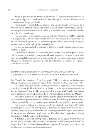 AMC Ag16 McJurídico

320

16/4/94

11:55 am

Page 320

G. CARVAJAL Y D. BASURTO

Al igual que tratándose de tierras, el artículo 27 constitucional prohíbe a los
extranjeros adquirir el dominio directo sobre las aguas comprendidas dentro de
la denominada franja prohibida.
Por su parte, la capacidad para adquirir el dominio directo sobre aguas de la
Nación o para obtener concesiones sobre éstas, se limita en principio a los mexicanos por nacimiento o naturalización y a las sociedades constituidas conforme a las leyes mexicanas.
Por otra parte, la Constitución, en su artículo 73 fracción XXIX-G, faculta
al Congreso de la Unión para expedir leyes que establezcan la concurrencia de
los tres órdenes de gobierno en materia de protección al ambiente y de preservación y restauración del equilibrio ecológico.
En uso de esa facultad se expidió la LGEEPA, la cual contiene disposiciones
relativas al agua.
Por último, el artículo 115 constitucional otorga a los municipios la facultad, exclusiva en principio, para prestar el servicio público de agua potable, drenaje, alcantarillado, tratamiento y disposición de sus aguas residuales, estando
obligados a observar lo dispuesto por las leyes federales y estatales en la prestación de ese servicio.

TRATADO SOBRE DISTRIBUCIÓN DE AGUAS INTERNACIONALES ENTRE
LOS ESTADOS UNIDOS MEXICANOS Y LOS ESTADOS UNIDOS DE AMÉRICA
Este Tratado fue suscrito el 3 de febrero de 1944 en la ciudad de Washington,
D.C., publicándose en el Diario Oficial de la Federación el 30 de marzo de 1946.
El Tratado tiene por objeto establecer las bases y reglas para la distribución
entre los Estados Unidos de América y México, de las aguas internacionales de
los ríos Colorado,Tijuana y Bravo; respecto de este último, el Tratado únicamente
abarca el tramo comprendido desde Fort Quitman,Texas, al Golfo de México.
Para el uso común de las aguas internacionales objeto de este Tratado, las partes acordaron el siguiente orden de preferencia: usos domésticos y municipales; agricultura y ganadería; energía eléctrica; usos industriales; navegación, y pesca y caza.
Por lo que se refiere a la asignación de las aguas del río Bravo, el Tratado
estipula que a México le corresponde la totalidad de aguas provenientes de los
ríos San Juan y Álamo, así como las dos terceras partes de las aguas provenientes
de los siguientes afluentes mexicanos: ríos Conchos, San Diego, San Rodrigo,
Escondido y Salado y Arroyo de las Vacas.
A Estados Unidos le corresponde la totalidad de las aguas provenientes de
los ríos Pecos y Devils, del manantial Goodenough y de los arroyos Alamito,Terlingua, San Felipe y Pinto, así como la tercera parte de las aguas provenientes de
los afluentes mexicanos arriba mencionados.

 