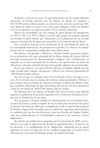 AMC Ag16 McJurídico

16/4/94

11:55 am

Page 321

EL MARCO JURÍDICO DEL AGUA EN MÉXICO

Respecto a esta tercera parte de agua proveniente de los citados afluentes
mexicanos, el Tratado previene que no deberá ser menor en conjunto a
431 721 000 metros cúbicos anuales, en ciclos de cinco años. En caso de que México dejara de cubrir esa cuota en un ciclo, estará obligado a cubrir los faltantes
en el ciclo siguiente con agua procedente de los mismos tributarios.
México ha incumplido con esta entrega de aguas durante los quinquenios
de 1992 a 1997 y de 1997 a 2002, lo cual ha sido motivo de recientes disputas
con Estados Unidos, mismas que culminaron en la celebración de un acuerdo
respecto al manejo de las aguas internacionales en la vertiente del río Bravo.
Este acuerdo se sustenta en la conciliación de las necesidades de abasto de
las comunidades fronterizas y los productores agrícolas, así como en el cumplimiento de los compromisos establecidos entre ambos países.
Por último, corresponden a México y a Estados Unidos, por partes iguales,
los escurrimientos del cauce principal del río Bravo debajo de la presa inferior
principal internacional de almacenamiento; cualquier otro escurrimiento no
asignado en el cauce principal del río Bravo y; las aportaciones de todos los
afluentes no aforados, entendiendo por éstos aquellos afluentes no mencionados.
Por lo que respecta a las aguas del río Colorado, el Tratado estipula que Estados Unidos debe entregar anualmente a México un volumen garantizado de
1 850 234 000 metros cúbicos.
En caso de que, en cualquier año, el río Colorado cuente con agua en exceso de la necesaria para la entrega del volumen anual garantizado a México y
para satisfacer las necesidades de consumo de Estados Unidos, éste deberá entregar cantidades adicionales de agua proveniente del sistema del río Colorado, las
cuales no excederán de 246 697 000 metros cúbicos anuales.
En relación con el río Tijuana, el Tratado sólo sienta las bases a que deberán
sujetarse los gobiernos de las partes signantes en la celebración de futuros acuerdos para la distribución de sus aguas.
Por otra parte, el Tratado modifica la denominación de la Comisión Internacional de Límites, creada al amparo de una Convención suscrita por las partes
el primero de marzo de 1889, para cambiarlo por el de Comisión Internacional
de Límites y Aguas. Esta Comisión tiene el carácter de organismo internacional y
se conforma por una Sección Mexicana y por una Sección de Estados Unidos,
cada una encabezada por un Comisionado, a quienes se les reconoce carácter
diplomático.
En adición a las atribuciones otorgadas por la Convención de 1889, a la Comisión se le confía la aplicación del Tratado, la reglamentación y el ejercicio de
los derechos y el cumplimiento de las obligaciones adquiridas por las partes
signantes, así como la resolución de los conflictos originados con motivo de la
observancia y ejecución del Tratado, aunque de manera limitada.

321

 