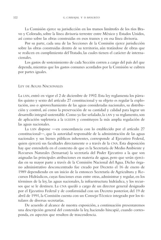 AMC Ag16 McJurídico

16/4/94

11:55 am

322

Page 322

G. CARVAJAL Y D. BASURTO

La Comisión ejerce su jurisdicción en los tramos limítrofes de los ríos Bravo y Colorado, sobre la línea divisoria terrestre entre México y Estados Unidos,
así como sobre las obras construidas en esos tramos y en esa línea divisoria.
Por su parte, cada una de las Secciones de la Comisión ejerce jurisdicción
sobre las obras construidas dentro de su territorio, aún tratándose de obras que
se realicen en cumplimiento del Tratado, las cuales tienen el carácter de internacionales.
Los gastos de sostenimiento de cada Sección corren a cargo del país del que
dependa, mientras que los gastos comunes acordados por la Comisión se cubren
por partes iguales.

LEY

DE

AGUAS NACIONALES

La LAN, entró en vigor el 2 de diciembre de 1992. Esta ley reglamenta los párrafos quinto y sexto del artículo 27 constitucional y su objeto es regular la explotación, uso o aprovechamiento de las aguas consideradas nacionales, su distribución y control, así como la preservación de su cantidad y calidad para lograr un
desarrollo integral sustentable. Como ya fue señalado, la LAN y su reglamento, son
de aplicación supletoria a la LGEEPA y constituyen la más amplia regulación de
las aguas nacionales.
La LAN dispone —en concordancia con lo establecido por el artículo 27
constitucional—, que la autoridad responsable de la administración de las aguas
nacionales y sus bienes públicos inherentes, corresponde al Ejecutivo Federal,
quien ejercerá sus facultades directamente o a través de la CNA. Esta disposición
hay que entenderla en el contexto de que es la Secretaría de Medio Ambiente y
Recursos Naturales (Semarnat) la secretaría del Poder Ejecutivo a la que son
asignadas las principales atribuciones en materia de aguas, pero que serán ejercidas en su mayor parte a través de la Comisión Nacional del Agua. Dicho órgano administrativo desconcentrado fue creado por Decreto el 16 de enero de
1989 dependiendo en un inicio de la entonces Secretaría de Agricultura y Recursos Hidráulicos, cuyas funciones eran entre otras, administrar y regular, en los
términos de la ley, las aguas nacionales, la infraestructura hidráulica, y los recursos que se le destinen. La CNA quedó a cargo de un director general designado
por el Ejecutivo Federal y de conformidad con un Decreto posterior, del 19 de
abril de 1991, la Comisión cuenta con un Consejo Técnico integrado por los titulares de diversas secretarías.
De acuerdo al alcance de nuestra exposición, a continuación presentaremos
una descripción general del contenido la ley, haciendo hincapié, cuando corresponda, en aspectos que resulten de trascendencia.

 