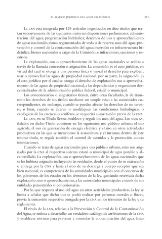 AMC Ag16 McJurídico

16/4/94

11:55 am

Page 323

EL MARCO JURÍDICO DEL AGUA EN MÉXICO

La LAN esta integrada por 124 artículos organizados en diez títulos que tratan sucesivamente de las siguientes materias: disposiciones preliminares; administración del agua; programación hidráulica; derechos de uso y aprovechamiento
de aguas nacionales; zonas reglamentadas de veda o de reserva; usos del agua; prevención y control de la contaminación del agua; inversión en infraestructura hidráulica; bienes nacionales a cargo de la Comisión, e infracciones, sanciones y recursos.
La explotación, uso o aprovechamiento de las aguas nacionales se realiza a
través de la llamada concesión o asignación. La concesión es el acto jurídico, en
virtud del cual se otorga a una persona física o moral el derecho para explotar,
usar o aprovechar las aguas de propiedad nacional; por su parte, la asignación es
el acto jurídico por el cual se otorga el derecho de explotación uso o aprovechamiento de las aguas de propiedad nacional, a las dependencias y organismos descentralizados de la administración pública federal, estatal o municipal.
Los concesionarios o asignatarios tienen, entre otras facultades, la de transmitir los derechos de sus títulos mediante un simple aviso a las autoridades correspondientes, sin embargo, cuando se puedan afectar los derechos de un tercero, o bien, cuando se alteren o modifiquen las condiciones hidrológicas o
ecológicas de las cuencas o acuíferos, se requerirá autorización previa de la CNA.
La LAN, en su Título Sexto, establece y regula los usos del agua. Los usos señalados en dicho Título consisten en los siguientes: uso público urbano, el uso
agrícola, el uso en generación de energía eléctrica y el uso en otras actividades
productivas en las que se mencionan la acuacultura y el turismo; dentro de éste
mismo título, se regula también el control de avenidas y la protección contra
inundaciones.
Cuando se trata de aguas nacionales para uso público urbano, estas son asignadas por la CNA al respectivo sistema estatal o municipal de agua potable y alcantarillado. La explotación, uso o aprovechamiento de las aguas nacionales que
se les hubiera asignado, incluyendo las residuales, desde el punto de su extracción
o entrega por la CNA y hasta el sitio de su descarga a cuerpo receptor que sea
bien nacional, es competencia de las autoridades municipales con el concurso de
los gobiernos de los estados en los términos de la ley, quedando reservada dicha
explotación, uso o aprovechamiento, a las autoridades municipales a través de sus
entidades paraestatales o concesionarias.
Por lo que respecta al uso del agua en otras actividades productivas, la ley se
limita a señalar que dicho uso se podrá realizar por personas morales o físicas,
previa la concesión respectiva otorgada por la CNA en los términos de la ley y su
reglamento.
El título de la LAN, relativo a la Prevención y Control de la Contaminación
del Agua, se enfoca a desarrollar un verdadero catálogo de atribuciones de la CNA
y establecer normas para prevenir y controlar la contaminación del agua. Estas

323

 