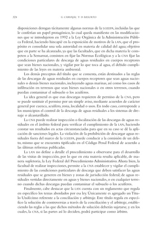 AMC Ag16 McJurídico

324

16/4/94

11:55 am

Page 324

G. CARVAJAL Y D. BASURTO

disposiciones derogan tácitamente algunas normas de la LGEEPA, incluidas las que
le conferían un papel protagónico, lo cual queda manifiesto en las modificaciones que se introdujeron en 1992 a la Ley Orgánica de la Administración Pública Federal, haciendo hincapié en la exposición de motivos de la LAN, que el propósito es consolidar una sola autoridad en materia de calidad del agua; objetivo
que en parte se ha alcanzado, ya que las facultades, que en dicha materia le competen a la Semarnat, consisten en fijar las Normas Ecológicas y a la CNA fijar las
condiciones particulares de descarga de aguas residuales en cuerpos receptores
que sean bienes nacionales, y vigilar por lo que toca al agua, el debido cumplimiento de las leyes en materia ambiental.
Los demás preceptos del título que se comenta, están destinados a las reglas
de las descargas de aguas residuales en cuerpos receptores que sean aguas nacionales o demás bienes nacionales, incluyendo aguas marinas, así como los casos de
infiltración en terrenos que sean bienes nacionales o en otros terrenos, cuando
puedan contaminar el subsuelo o los acuíferos.
La idea general es que esas descargas requieren de permiso de la CNA, pero
se puede sustituir el permiso por un simple aviso, mediante acuerdos de carácter
general por cuenca, acuífero, zona, localidad o usos. En todo caso, corresponde a
los municipios el control de la descarga de aguas residuales a los sistemas de drenaje o alcantarillado.
La CNA puede realizar inspección o fiscalización de las descargas de aguas residuales en el ámbito federal para verificar el cumplimiento de la LAN, haciendo
constar sus resultados en actas circunstanciadas para que en su caso se dé la aplicación de sanciones legales. La violación de la prohibición de descargar aguas residuales fuera del marco de la LGEEPA, puede conducir a la comisión de un delito, mismo que se encuentra tipificado en el Código Penal Federal de acuerdo a
las últimas reformas publicadas.
La LAN no define a detalle el procedimiento a observarse para el desarrollo
de las visitas de inspección, por lo que en esta materia resulta aplicable, de manera supletoria, la Ley Federal del Procedimiento Administrativo. Ahora bien, la
facultad de realizar inspecciones, permite a la CNA establecer y vigilar el cumplimiento de las condiciones particulares de descarga que deben satisfacer las aguas
residuales que se generen en bienes y zonas de jurisdicción federal; de aguas residuales vertidas directamente en aguas y bienes nacionales, o en cualquier terreno cuando dichas descargas puedan contaminar el subsuelo o los acuíferos.
Finalmente, cabe destacar que la LAN cuenta con un reglamento que regula
en específico los temas abordados por esa ley. Únicamente es agregado un Título Undécimo referente a la conciliación y arbitraje. Este título regula en específico la solución de controversias a través de la conciliación y el arbitraje, estableciendo las reglas a las que dichos métodos de solución deberán sujetarse, y en los
cuales, la CNA, si las partes así lo deciden, podrá participar como árbitro.

 