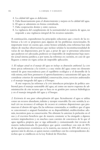 AMC Ag16 McJurídico

326

16/4/94

11:55 am

Page 326

G. CARVAJAL Y D. BASURTO

4.
5.
6.
7.
8.

La calidad del agua es deficiente.
Falta financiamiento para el abastecimiento y mejora en la calidad del agua.
El agua se administra en forma centralizada.
Falta cooperación dentro y entre cuencas.
La vigilancia del cumplimiento de la normatividad en materia de aguas, no
responde a una vigilancia integral de los recursos naturales.

A continuación, expondremos las principales soluciones que a través de las reformas a la LAN se proponen para algunos de los problemas mencionados. Es
importante tener en cuenta que, como hemos señalado, estas reformas han sido
objeto de muchas observaciones que incluso señalan la inconstitucionalidad de
varias de sus disposiciones, por lo que, a pesar de que se presentan soluciones
que pudiesen ser adecuadas, pudiesen ser imposibles de implementar bajo nuestro actual sistema jurídico, y por tanto, las reformas en cuestión, en caso de que
llegasen a entrar en vigor, serían de imposible aplicación.
1. El enfoque actual en el manejo del agua no incluye su dimensión ambiental. La LAN
tiene pocas referencias a la LGEEPA y a una visión del agua como un elemento
natural de gran trascendencia para el equilibrio ecológico y el desarrollo de la
vida misma, más bien, promueve el aprovechamiento y saneamiento del agua, sin
considerar criterios de sustentabilidad, conservación, reuso, servicios ambientales
y el manejo integrado del agua y el bosque.
A este respecto, las reformas a la LAN introducen principios de política ambiental para el manejo sustentable del agua, así como un nuevo esquema de administración de este recurso que se basa en su gestión por cuencas hidrológicas
y en el manejo integrado del agua y el bosque.
2. Existencia de una grave sobreexplotación del agua. Actualmente el agua se utiliza
como un recurso abundante, infinito y siempre renovable. En este sentido, la actual LAN no reconoce el enfoque de escasez ni contiene disposiciones que promuevan el ahorro del agua. En las reformas comentadas, se establece que el agua
se concesionará o asignará basándose en su disponibilidad, estableciéndose además, incentivos para su conservación. No obstante lo anterior, la prelación en el
uso y el excesivo beneficio que de manera constante se ha otorgado a algunos
sectores improductivos y en muchos casos carentes de conciencia de lo que el
agua significa, propicia que se siga utilizando y contaminando éste recurso de
manera indiscriminada. Es paradójico que quien contribuye con más de 80%
de las aportaciones económicas en la materia, usa menos de 20% del recurso y
quienes más lo afectan, es quien menos contribuye con los correspondientes derechos que se establecen en la Ley Federal de Derechos.

 
