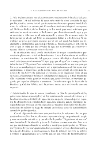AMC Ag16 McJurídico

16/4/94

11:55 am

Page 327

EL MARCO JURÍDICO DEL AGUA EN MÉXICO

3. Falta de financiamiento para el abastecimiento y mejoramiento de la calidad del agua.
Se requieren 735 mil millones de pesos para cubrir la actual demanda de agua
potable, cantidad que se tendrá que incrementar de manera proporcional al número de habitantes de nuestro país. Es una lamentable verdad que el presupuesto
del Gobierno Federal, de los Estados y de los municipios no es suficiente para
enfrentar los crecientes retos en la demanda por abastecimiento de agua y para aumentar la cobertura en el tratamiento de la misma (de acuerdo a datos de
la Semarnat, en el año del 2002, los municipios debían a la Federación 72 mil
millones de pesos por pagos atrasados por el uso del agua). Un factor que incrementa la problemática generada por la falta de financiamiento, es el hecho de
que lo que se cobra por los servicios de agua no es invertido en conservar el
recurso hídrico y promover su uso eficiente.
Es en este punto quizá donde innovaciones de mayor trascendencia se pretenden implementar a través de las reformas a la LAN. En las mismas se establece
un sistema de administración del agua por cuencas hidrológicas, donde siguiendo el principio conocido como “el agua paga por el agua”, se le otorgan facultades fiscales al “Organismo” que administre la correspondiente cuenca, para que
los recursos recabados por sanciones, uso y aprovechamiento de las aguas, sean
administrados y reinvertidos en la misma cuenca que generó el cobro, para beneficio de ella. Sobre este particular se cuestiona si un organismo como el que
se plantea, pudiera tener facultades suficientes para recaudar y el fisco federal tan
sólo se quedara viendo pasar los recursos que, como derechos, se estuvieran pagando por aquellos obligados a enterarlos. Consideramos que la Secretaría de
Hacienda y Crédito Público sería la primera en no estar de acuerdo con este
esquema.
4. Administración del agua de manera centralizada. La falta de participación de los
gobiernos estatales, municipales y de los usuarios en la toma de decisiones y en
la administración sustentable del agua, ha sido en parte provocada por el esquema de administración centralizada del agua. Este esquema genera manifiestas desigualdades que provocan que la asignación de recursos financieros para la administración del recurso se haga de manera discrecional desde la administración
central del poder ejecutivo.
Con el objetivo de solucionar esta problemática, las reformas a la LAN pretenden descentralizar la CNA, de manera que esta obtenga un patrimonio propio
y una autonomía más eficaz, y que de ella dependan “Organismos de cuenca”
con facultades de fiscalización y toma de decisiones autónomas sobre las cuencas que administran. Además los estados y municipios participarían en “Consejos Técnicos de Cuenca”, pretendiéndose garantizar el acceso a la información y
la toma de decisiones a nivel regional. Si bien lo anterior parecería de interés,
novedoso y aparentemente de acuerdo con los conceptos de descentralizar los

327

 