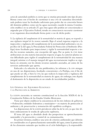 AMC Ag16 McJurídico

328

16/4/94

11:55 am

Page 328

G. CARVAJAL Y D. BASURTO

actos de autoridad, también es cierto que se estarían presentado otro tipo de problemas como son el hecho de cuestionar si una CNA de naturaleza descentralizada pudiera tener las facultades suficientes para poder dar en concesión bienes
del dominio público como son las aguas nacionales cuando la misma Constitución establece en su artículo 27, que éstas aguas sólo podrán ser concesionadas o
asignadas por el Ejecutivo Federal, siendo en consecuencia necesario cuestionar
si un organismo descentralizado forma parte o no de dicho poder.
5. La vigilancia del cumplimiento de la normatividad en materia de aguas, no responde a
una vigilancia integral de los recursos naturales. Bajo el actual esquema respecto a la
inspección y vigilancia del cumplimiento de la normatividad ambiental, y en específico de la del agua, la Procuraduría Federal de Protección al Ambiente (Profepa) tiene facultades para inspeccionar y vigilar la normatividad respecto a todos los recursos naturales, con excepción del agua. Por su parte, la CNA tiene
atribuciones en esta materia únicamente respecto al agua. Lo anterior plantea serias dificultades para vigilar el cumplimiento de la normatividad de una manera
integral, máxime si el manejo integral del agua necesariamente implica su vigilancia en armonía con los demás recursos naturales asociados, así como de los
servicios ambientales que aporta.
Enfocado a la solución de esta problemática, las reformas a la LAN otorgan
en una de sus disposiciones, facultades concurrentes a la Profepa, con el fin de
que pueda ser ella, o bien la CNA, las que realicen la inspección y vigilancia del
cumplimiento de la normatividad en materia de aguas, sin embargo, esto dejaría
al destinatario de la disposición en un estado de incertidumbre jurídica.

LEY GENERAL DEL EQUILIBRIO ECOLÓGICO
Y LA PROTECCIÓN AL AMBIENTE
La LGEEPA encuentra su sustento constitucional en la fracción XXIX-G de la
Constitución Política de los Estados Unidos Mexicanos.
Tiene por objeto establecer la concurrencia de los tres órdenes de gobierno
—Federación, entidades federativas y municipios— en materia de protección al
ambiente y de preservación y restauración del equilibrio ecológico.
Las disposiciones de la LGEEPA prevalecen sobre las de la LAN, ya que éste último ordenamiento le resulta de aplicación supletoria.
El tema del agua es abordado desde dos perspectivas: su aprovechamiento
sustentable y la prevención y control de su contaminación.
En primer término, establece una serie de criterios ambientales que deberán
ser considerados en el aprovechamiento sustentable del agua, como la protección
de los elementos naturales que inciden en el ciclo hidrológico y la responsabili-

 