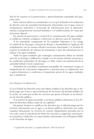 AMC Ag16 McJurídico

16/4/94

11:55 am

Page 329

EL MARCO JURÍDICO DEL AGUA EN MÉXICO

dad de los usuarios en la preservación y aprovechamiento sustentable del agua,
entre otros.
Estos criterios deben ser considerados a su vez por el Estado en la realización
de diversos actos de autoridad estrechamente relacionados con el agua, como el
otorgamiento, suspensión y revocación de autorizaciones para su aprovechamiento, la programación nacional hidráulica o el establecimiento de vedas, por
mencionar algunos.
En materia de prevención y control de la contaminación del agua, también
se establecen criterios ecológicos a observarse en diversos actos de autoridad.
A las autoridades competentes de las entidades federativas se les otorga
el control de las descargas a sistemas de drenaje y alcantarillado, la vigilancia del
cumplimiento con las normas oficiales mexicanas relacionadas y la facultad de
requerir la instalación de sistemas de tratamiento o para dar tratamiento por sí
mismas a las aguas residuales.
Todas las aguas residuales que contengan contaminantes deben ser tratadas
antes de su descarga o infiltración, cumplir con las normas oficiales mexicanas y
las condiciones particulares de descarga y se debe contar con autorización de la
autoridad federal o local competente.
Tratándose de actividades económicas susceptibles de contaminar el agua, el
otorgamiento de concesiones, asignaciones o permisos para su explotación, uso
o aprovechamiento, se condiciona al tratamiento previo de las aguas residuales
que se produzcan.

LEY FEDERAL

DE

DERECHOS

La Ley Federal de Derechos tiene por objeto establecer los derechos que se deberán pagar por el uso o aprovechamiento de los bienes del dominio público de
la nación, así como por recibir los servicios que presta el Estado en sus funciones de derecho público.
A la materia de aguas nacionales y sus bienes públicos inherentes, la Ley Federal de Derechos dedica cuatro de sus capítulos1.
En primer término, se establecen los derechos que se deberán pagar por los
servicios relacionados con el agua y sus bienes públicos inherentes, los cuales
consisten básicamente en servicios de carácter administrativo prestados por la
CNA, tales como la expedición de títulos de concesión o asignación, autorizaciones, permisos, certificados, así como trámites relacionados con el Registro Público de Derechos de Agua.

1

Capítulo VII del Título I y Capítulos VIII, IX y XIV del Título II.

329

 