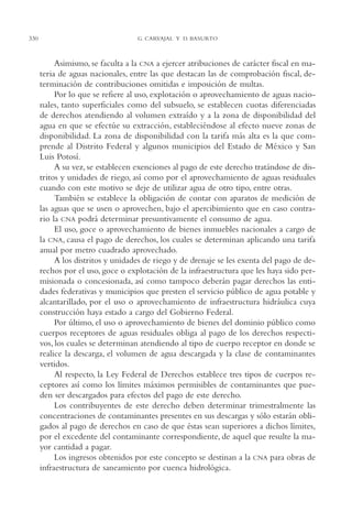 AMC Ag16 McJurídico

330

16/4/94

11:55 am

Page 330

G. CARVAJAL Y D. BASURTO

Asimismo, se faculta a la CNA a ejercer atribuciones de carácter fiscal en materia de aguas nacionales, entre las que destacan las de comprobación fiscal, determinación de contribuciones omitidas e imposición de multas.
Por lo que se refiere al uso, explotación o aprovechamiento de aguas nacionales, tanto superficiales como del subsuelo, se establecen cuotas diferenciadas
de derechos atendiendo al volumen extraído y a la zona de disponibilidad del
agua en que se efectúe su extracción, estableciéndose al efecto nueve zonas de
disponibilidad. La zona de disponibilidad con la tarifa más alta es la que comprende al Distrito Federal y algunos municipios del Estado de México y San
Luis Potosí.
A su vez, se establecen exenciones al pago de este derecho tratándose de distritos y unidades de riego, así como por el aprovechamiento de aguas residuales
cuando con este motivo se deje de utilizar agua de otro tipo, entre otras.
También se establece la obligación de contar con aparatos de medición de
las aguas que se usen o aprovechen, bajo el apercibimiento que en caso contrario la CNA podrá determinar presuntivamente el consumo de agua.
El uso, goce o aprovechamiento de bienes inmuebles nacionales a cargo de
la CNA, causa el pago de derechos, los cuales se determinan aplicando una tarifa
anual por metro cuadrado aprovechado.
A los distritos y unidades de riego y de drenaje se les exenta del pago de derechos por el uso, goce o explotación de la infraestructura que les haya sido permisionada o concesionada, así como tampoco deberán pagar derechos las entidades federativas y municipios que presten el servicio público de agua potable y
alcantarillado, por el uso o aprovechamiento de infraestructura hidráulica cuya
construcción haya estado a cargo del Gobierno Federal.
Por último, el uso o aprovechamiento de bienes del dominio público como
cuerpos receptores de aguas residuales obliga al pago de los derechos respectivos, los cuales se determinan atendiendo al tipo de cuerpo receptor en donde se
realice la descarga, el volumen de agua descargada y la clase de contaminantes
vertidos.
Al respecto, la Ley Federal de Derechos establece tres tipos de cuerpos receptores así como los límites máximos permisibles de contaminantes que pueden ser descargados para efectos del pago de este derecho.
Los contribuyentes de este derecho deben determinar trimestralmente las
concentraciones de contaminantes presentes en sus descargas y sólo estarán obligados al pago de derechos en caso de que éstas sean superiores a dichos límites,
por el excedente del contaminante correspondiente, de aquel que resulte la mayor cantidad a pagar.
Los ingresos obtenidos por este concepto se destinan a la CNA para obras de
infraestructura de saneamiento por cuenca hidrológica.

 