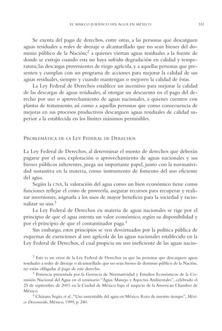 AMC Ag16 McJurídico

16/4/94

11:55 am

Page 331

EL MARCO JURÍDICO DEL AGUA EN MÉXICO

Se exenta del pago de derechos, entre otras, a las personas que descarguen
aguas residuales a redes de drenaje o alcantarillado que no sean bienes del dominio público de la Nación;2 a quienes viertan aguas residuales a la fuente de
donde se extrajo cuando esta no haya sufrido degradación en calidad y temperatura; las descargas provenientes de riego agrícola, y a aquellas personas que presenten y cumplan con un programa de acciones para mejorar la calidad de sus
aguas residuales, siempre y cuando mantengan o mejoren la calidad de éstas.
La Ley Federal de Derechos establece un incentivo para mejorar la calidad
de las descargas de aguas residuales, al otorgar un descuento en el pago del derecho por uso o aprovechamiento de aguas nacionales, a quienes cuenten con
plantas de tratamiento, así como a aquellas personas que como consecuencia de
mejoras en sus procesos productivos descarguen aguas residuales de calidad superior a la establecida en los límites máximos permisibles.

PROBLEMÁTICA

DE LA

LEY FEDERAL

DE

DERECHOS

La Ley Federal de Derechos, al determinar el monto de derechos que deberán
pagarse por el uso, explotación o aprovechamiento de aguas nacionales y sus
bienes públicos inherentes, juega un importante papel, junto con la normatividad sustantiva en la materia, como instrumento de fomento del uso eficiente
del agua.
Según la CNA, la valoración del agua como un bien económico tiene como
funciones reflejar el costo de proveerla, asegurar recursos para recuperar y realizar inversiones, asignarla a los usos de mayor beneficio para la sociedad y racionalizar su uso.3
La Ley Federal de Derechos en materia de aguas nacionales se rige por el
principio de que el agua ostenta un valor económico, según su disponibilidad y
por el principio de que el contaminador paga.4
Sin embargo, estos principios se ven desvirtuados por la política pública de
esquemas de exenciones al uso agrícola de las aguas nacionales establecido en la
Ley Federal de Derechos, el cual propicia un uso ineficiente de las aguas nacio2

Este es un error de la Ley Federal de Derechos ya que las personas que descarguen aguas
residuales a redes de drenaje o alcantarillado que no sean bienes de dominio público de la Nación,
no están obligadas al pago de este derecho.
3 Ponencia presentada por la Gerencia de Normatividad y Estudios Económicos de la Comisión Nacional del Agua en el seminario “Agua: Manejo y Aspectos Ambientales”, celebrado el
25 de septiembre de 2001 en la Ciudad de México bajo el auspicio de la American Chamber de
México.
4 Cházaro, Segio, et al.,“Uso sustentable del agua en México. Reto de nuestro tiempo”, México Desconocido, México, 1999, p. 240.

331

 