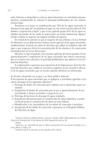 AMC Ag16 McJurídico

332

16/4/94

11:55 am

Page 332

G. CARVAJAL Y D. BASURTO

nales, fomenta su desperdicio y evita su aprovechamiento en actividades más productivas, constituyendo lo anterior la principal problemática de este ordenamiento legal.
Asimismo, si se tiene en consideración que 78% de las aguas nacionales se
destinan al uso agrícola5, las pérdidas de agua en este sector son del orden de 54%
debido a evaporación o fugas6 y que el uso agrícola genera 62% de las aguas residuales nacionales, de las cuales la mayor parte no recibe tratamiento alguno,7
resulta evidente la urgencia de adoptar medidas al respecto.
En virtud de lo anterior es que se requiere de una reforma a la Ley Federal
de Derechos en sus disposiciones relativas al uso agrícola de las aguas nacionales,
estableciéndose al efecto un cobro de derechos que refleje el verdadero valor del
agua y que tenga por efecto la concientización de los usuarios y la consecuente
racionalización en el uso del recurso.
Mientras se siga otorgando a los usuarios agrícolas de forma gratuita el uso,
aprovechamiento y explotación de las aguas nacionales que tienen concesionadas, se ve lejana una solución a la principal problemática que plantea la Ley Federal de Derechos.
A continuación se presenta una exposición de las disposiciones de la Ley Federal de Derechos que establecen incentivos negativos al uso racional y eficiente de las aguas nacionales, que en nuestra opinión debieran ser reformados:
A. Servicios relacionados con el agua y sus bienes públicos inherentes
A los usuarios de aguas nacionales que se dediquen a actividades agrícolas se les
exenta del pago de los siguientes derechos:8
i. Prórroga de títulos de concesión para explotar, usar o aprovechar aguas nacionales.
ii. Expedición de títulos de concesión para el uso o aprovechamiento de zonas federales y bienes nacionales a cargo de la CNA.
iii. Prórroga del permiso de descarga de aguas residuales.
iv. Expedición del permiso para la construcción de obras hidráulicas y perforación de pozos o construcción de obras en zona federal.
v. Modificación a las características de los títulos de concesión o permisos.
vi. Inscripción de los títulos de concesión y permisos en el Registro Público
de Derechos de Agua.
5 Programa Nacional de Medio Ambiente y Recursos Naturales 2001-2006, publicado en el Diario
Oficial de la Federación del 13 de febrero de 2002, Segunda Sección, p. 28.
6 Ibidem.
7 Eficiencia y uso sustentable del agua en México: participación del sector privado, Cespedes CCE y
CMIC, México, 1998, p. 26.
8 Artículo 192-D en relación con los artículos 192 y 192-A.

 
