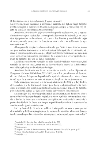 AMC Ag16 McJurídico

16/4/94

11:55 am

Page 333

EL MARCO JURÍDICO DEL AGUA EN MÉXICO

B. Explotación, uso o aprovechamiento de aguas nacionales
Las personas físicas dedicadas a actividades agrícolas no deben pagar derechos
por la extracción o derivación de aguas nacionales, siempre y cuando sea con objeto de satisfacer sus necesidades domésticas.9
Asimismo, se exenta del pago de derechos por la explotación, uso o aprovechamiento de aguas nacionales, tanto superficiales como del subsuelo, a los usuarios agropecuarios de las mismas, así como a los distritos y unidades de riego,
siempre y cuando no rebasen las dotaciones autorizadas o los volúmenes de agua
concesionados.10
Al respecto, la propia CNA ha manifestado que “ante la necesidad de recursos para realizar inversiones en infraestructura hidroagrícola, tecnificación del
riego y mejora en eficiencias, con el objetivo de liberar volúmenes de agua para
otros usos, se ha planteado la eliminación de la exención al sector agrícola en el
pago de derechos por uso de aguas nacionales”.11
La eliminación de esta exención no sólo traería beneficios económicos, sino
también de carácter social, al ser uno de sus objetivos la mejora de la infraestructura hidroagrícola y de las técnicas de riego.
Asimismo, la eliminación de esta exención es acorde con los objetivos del
Programa Nacional Hidráulico 2001-2006, entre los que destacan el fomento
del uso eficiente del agua en la producción agrícola, así como determinar el costo del agua de acuerdo a su valor de escasez e implementar su justo cobro.12
Cabe mencionar que con la reforma de diciembre de 2002 a la Ley Federal
de Derechos13, se ha tomado el primer paso hacia la eliminación de esta exención, al obligar a los usuarios agrícolas de aguas nacionales al pago de derechos
por cada metro cúbico de agua que exceda del volumen concesionado.
Sin embargo, esta reforma podría tener un desafortunado destino ya que el
monto de derechos que deberán pagar los usuarios agrícolas resulta ínfimo, aunado al hecho de no existe actualmente una aplicación estricta de la LAN y de la
propia Ley Federal de Derechos, lo que imposibilita determinar si se respetan los
volúmenes de agua concesionados.
La Ley Federal de Derechos establece la obligación de contar con aparatos
de medición y de llevar un registro de las lecturas del medidor a los contribuyentes del derecho por la explotación, uso o aprovechamiento de aguas nacionales.14
19

Artículo 224 fracción I en relación con el artículo 222.
Artículo 224 fracción IV en relación con el artículo 222.
11 Nota supra 3.
12 Programa Nacional de Medio Ambiente y Recursos Naturales 2001-2006, op. cit., p. 53.
13 Diario Oficial de la Federación del 30 de diciembre de 2002.
14 Artículo 225.
10

333

 