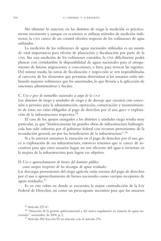 AMC Ag16 McJurídico

334

16/4/94

11:55 am

Page 334

G. CARVAJAL Y D. BASURTO

No obstante lo anterior, en los distritos de riego la medición es prácticamente inexistente y aunque en ocasiones se utilizan métodos de medición indirectos, la CNA carece de un control efectivo respecto de los volúmenes de agua
utilizados.
La medición de los volúmenes de aguas nacionales utilizados es un asunto
de vital importancia para efectos de planeación y fiscalización por parte de la
CNA. Sin una medición de los volúmenes extraídos, la CNA difícilmente podrá
planear con certidumbre la disponibilidad de aguas nacionales para el otorgamiento de futuras asignaciones o concesiones, o bien, para revocar las vigentes.
Del mismo modo, las tareas de fiscalización e inspección se ven imposibilitadas
al carecerse de los elementos que permitan determinar si los usuarios están utilizando mayores volúmenes que los autorizados, lo que llevaría a la aplicación de
sanciones administrativas y fiscales.
C. Uso o goce de inmuebles nacionales a cargo de la CNA
Los distritos de riego y unidades de riego y de drenaje que cuenten con concesión o permiso para la administración, operación, conservación y mantenimiento de éstos, no están obligados al pago de derechos por el uso, goce o explotación de la infraestructura respectiva.15
El caso de los apoyos otorgados a los distritos y unidades riego resulta muy
particular, ya que “históricamente las grandes obras de infraestructura hidroagrícola han sido cubiertas por el gobierno federal con recursos provenientes de la
recaudación general, no por los beneficiarios de la infraestructura”.16
Si a lo anterior sumamos la exención en el pago de derechos por el uso, goce o explotación de esa infraestructura, entonces tenemos que se carece de incentivos para que estos usuarios hagan un uso eficiente del agua o inviertan en
la mejora de la infraestructura para lograr ese objetivo.
D. Uso o aprovechamiento de bienes del dominio público
como cuerpos receptores de las descargas de aguas residuales
Las descargas provenientes del riego agrícola están exentas del pago de derechos
por el uso o aprovechamiento de bienes nacionales como cuerpos receptores de
aguas residuales.17
Es en este rubro en donde se encuentra la mayor contradicción de la Ley
Federal de Derechos, así como un preocupante incentivo para que los usuarios

15

Artículo 237-C.
“Situación de la gestión gubernamental y del marco regulatorio en materia de aguas nacionales”, noviembre de 2000, p. 2.
17 Artículo 282 fracción VI en relación con el artículo 276.
16

 
