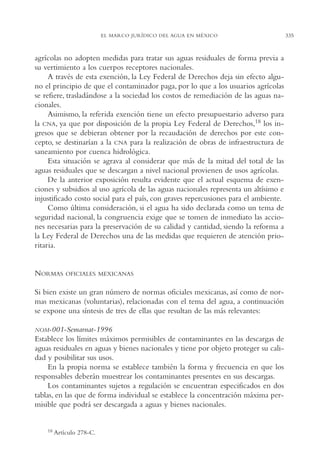 AMC Ag16 McJurídico

16/4/94

11:55 am

Page 335

EL MARCO JURÍDICO DEL AGUA EN MÉXICO

agrícolas no adopten medidas para tratar sus aguas residuales de forma previa a
su vertimiento a los cuerpos receptores nacionales.
A través de esta exención, la Ley Federal de Derechos deja sin efecto alguno el principio de que el contaminador paga, por lo que a los usuarios agrícolas
se refiere, trasladándose a la sociedad los costos de remediación de las aguas nacionales.
Asimismo, la referida exención tiene un efecto presupuestario adverso para
la CNA, ya que por disposición de la propia Ley Federal de Derechos,18 los ingresos que se debieran obtener por la recaudación de derechos por este concepto, se destinarían a la CNA para la realización de obras de infraestructura de
saneamiento por cuenca hidrológica.
Esta situación se agrava al considerar que más de la mitad del total de las
aguas residuales que se descargan a nivel nacional provienen de usos agrícolas.
De la anterior exposición resulta evidente que el actual esquema de exenciones y subsidios al uso agrícola de las aguas nacionales representa un altísimo e
injustificado costo social para el país, con graves repercusiones para el ambiente.
Como última consideración, si el agua ha sido declarada como un tema de
seguridad nacional, la congruencia exige que se tomen de inmediato las acciones necesarias para la preservación de su calidad y cantidad, siendo la reforma a
la Ley Federal de Derechos una de las medidas que requieren de atención prioritaria.

NORMAS

OFICIALES MEXICANAS

Si bien existe un gran número de normas oficiales mexicanas, así como de normas mexicanas (voluntarias), relacionadas con el tema del agua, a continuación
se expone una síntesis de tres de ellas que resultan de las más relevantes:
NOM-001-Semarnat-1996

Establece los límites máximos permisibles de contaminantes en las descargas de
aguas residuales en aguas y bienes nacionales y tiene por objeto proteger su calidad y posibilitar sus usos.
En la propia norma se establece también la forma y frecuencia en que los
responsables deberán muestrear los contaminantes presentes en sus descargas.
Los contaminantes sujetos a regulación se encuentran especificados en dos
tablas, en las que de forma individual se establece la concentración máxima permisible que podrá ser descargada a aguas y bienes nacionales.

18

Artículo 278-C.

335

 