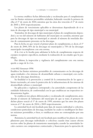 AMC Ag16 McJurídico

16/4/94

11:55 am

336

Page 336

G. CARVAJAL Y D. BASURTO

La norma establece fechas diferenciadas y escalonadas para el cumplimiento
con los límites máximos permisibles señalados, habiendo vencido la primera de
ellas el 1º de enero de 2000, mientras que las otras dos vencerán el 1º de enero
de 2005 y 2010 respectivamente.
Los plazos de vencimiento aplicables se determinan dependiendo de si se
trata de descargas de tipo municipal o no municipal.
Tratándose de descargas de tipo municipal, el plazo de cumplimiento dependerá a su vez del número de habitantes del municipio en cuestión, mientras que
para las descargas de tipo no municipal, se atiende al número de toneladas diarias de contaminantes presentes en las descargas.
Para la fecha en que venció el primer plazo de cumplimiento, es decir, el 1º
de enero de 2000, 50% de las descargas no municipales y 75% de las descargas
municipales incumplieron con esta norma.
A la CNA se le faculta para adelantar la fecha de cumplimiento respecto de
cuerpos receptores específicos, mediante la realización de un estudio que lo justifique.
Por último, la inspección y vigilancia del cumplimiento con esta norma
queda a cargo de la CNA.
NOM-002-Semarnat-1996

Establece los límites máximos permisibles de contaminantes en las descargas de
aguas residuales a los sistemas de alcantarillado urbano o municipal, con exclusión de las descargas domésticas.
Su finalidad es la prevención y control de la contaminación de las aguas y
bienes nacionales, así como la protección de la infraestructura de los sistemas de
alcantarillado urbano o municipal.
Su aplicación y vigilancia corresponde a las autoridades competentes de las
entidades federativas, de conformidad con lo que establezcan sus respectivos ordenamientos legales.
Se establecen tres plazos diferenciados y escalonados de cumplimiento, atendiendo al número de habitantes del municipio de que se trate; el primero de
dichos plazos venció el 1o de enero de 1999, mientras que los otros dos plazos
vencen el 1º de enero de 2004 y 2009 respectivamente.
La autoridad local está facultada para fijar, de manera individual o colectiva,
condiciones particulares de descarga, mediante las cuales se modifiquen los límites máximos permisibles, o bien, se establezcan otros no contemplados por esta
norma.
Asimismo, la autoridad local está facultada para modificar los plazos de cumplimiento para descargas individuales o colectivas cuando éstas causen efectos
nocivos sobre las plantas de tratamiento municipales; cuando las autoridades locales cuenten con compromisos contractuales y financieros para la operación de

 