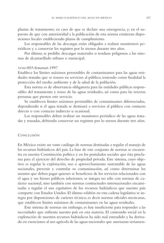 AMC Ag16 McJurídico

16/4/94

11:55 am

Page 337

EL MARCO JURÍDICO DEL AGUA EN MÉXICO

plantas de tratamiento; en caso de que se declare una emergencia, y; en el supuesto de que con anterioridad a la publicación de esta norma existieran disposiciones locales estableciendo plazos de cumplimiento.
Los responsables de las descargas están obligados a realizar monitoreos periódicos y a conservar los registros por lo menos durante tres años.
Por último, se prohíbe descargar materiales o residuos peligrosos a los sistemas de alcantarillado urbano o municipal.
NOM-003-Semarnat-1997

Establece los límites máximos permisibles de contaminantes para las aguas residuales tratadas que se reusen en servicios al público, teniendo como finalidad la
protección del medio ambiente y de la salud de la población.
Esta norma es de observancia obligatoria para las entidades públicas responsables del tratamiento y reuso de las aguas residuales, así como para las terceras
personas que presten este servicio.
Se establecen límites máximos permisibles de contaminantes diferenciados,
dependiendo si el agua tratada se destinará a servicios al público con contacto
directo o con contacto indirecto u ocasional.
Los responsables deben realizar un monitoreo periódico de las aguas tratadas y reusadas, debiendo conservar sus registros por lo menos durante tres años.

CONCLUSIÓN
En México existe un vasto catálogo de normas destinadas a regular el manejo de
los recursos hidráulicos del país. La base de este conjunto de normas se encuentra en nuestra Constitución política y en los postulados sociales que ésta proclama para el ejercicio del derecho de propiedad privada. Este sistema, cuyo objetivo es regular la explotación, uso o aprovechamiento sustentable de las aguas
nacionales, prevenir y controlar su contaminación, así como determinar los
montos que deben pagar quienes se beneficien de los servicios relacionados con
el agua y sus bienes públicos inherentes, se integra no sólo con normas de carácter nacional, sino también con normas contractuales internacionales encaminadas a regular el uso equitativo de los recursos hidráulicos que nuestro país
comparte con Estados Unidos. El último eslabón en esta cadena legislativa se integra por disposiciones de carácter técnico, es decir normas oficiales mexicanas,
que establecen límites máximos de contaminantes en las aguas residuales.
Este sistema de normas sin embargo, es hoy insuficiente para responder a las
necesidades que enfrenta nuestro país en esta materia. El contenido social en la
explotación de nuestros recursos hidráulicos ha sido mal entendido y ha derivado en exenciones al uso agrícola de las aguas nacionales que amenazan seriamen-

337

 