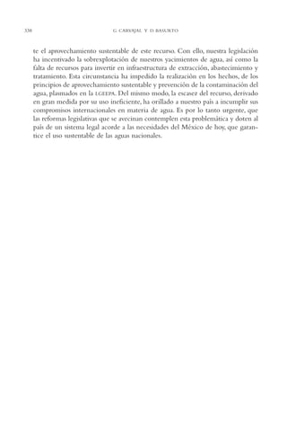 AMC Ag16 McJurídico

338

16/4/94

11:55 am

Page 338

G. CARVAJAL Y D. BASURTO

te el aprovechamiento sustentable de este recurso. Con ello, nuestra legislación
ha incentivado la sobrexplotación de nuestros yacimientos de agua, así como la
falta de recursos para invertir en infraestructura de extracción, abastecimiento y
tratamiento. Esta circunstancia ha impedido la realización en los hechos, de los
principios de aprovechamiento sustentable y prevención de la contaminación del
agua, plasmados en la LGEEPA. Del mismo modo, la escasez del recurso, derivado
en gran medida por su uso ineficiente, ha orillado a nuestro país a incumplir sus
compromisos internacionales en materia de agua. Es por lo tanto urgente, que
las reformas legislativas que se avecinan contemplen esta problemática y doten al
país de un sistema legal acorde a las necesidades del México de hoy, que garantice el uso sustentable de las aguas nacionales.

 